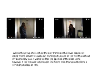 Within these two shots i show the only transition that i was capable of
doing where actually its just a cut transition tis i used all the way throughout
my pulmonary task. It works well for the opening of the door scene
however if the film was to be longer E.G 2 mins then this would become a
very boring peace of film.
 