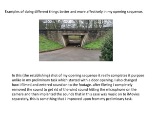 In this (the establishing) shot of my opening sequence it really completes it purpose
unlike in my preliminary task which started with a door opening. I also changed
how i filmed and entered sound on to the footage. after filming i completely
removed the sound to get rid of the wind sound hitting the microphone on the
camera and then implanted the sounds that in this case was music on to iMovies
separately. this is something that i improved upon from my preliminary task.
Examples of doing different things better and more affectively in my opening sequence.
 