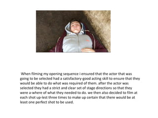 When filming my opening sequence i ensured that the actor that was
going to be selected had a satisfactory-good acting skill to ensure that they
would be able to do what was required of them. after the actor was
selected they had a strict and clear set of stage directions so that they
were a-where of what they needed to do. we then also decided to film at
each shot up-lest three times to make up certain that there would be at
least one perfect shot to be used.
 