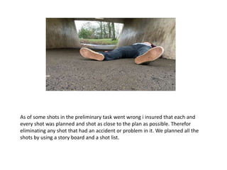 As of some shots in the preliminary task went wrong i insured that each and
every shot was planned and shot as close to the plan as possible. Therefor
eliminating any shot that had an accident or problem in it. We planned all the
shots by using a story board and a shot list.
 