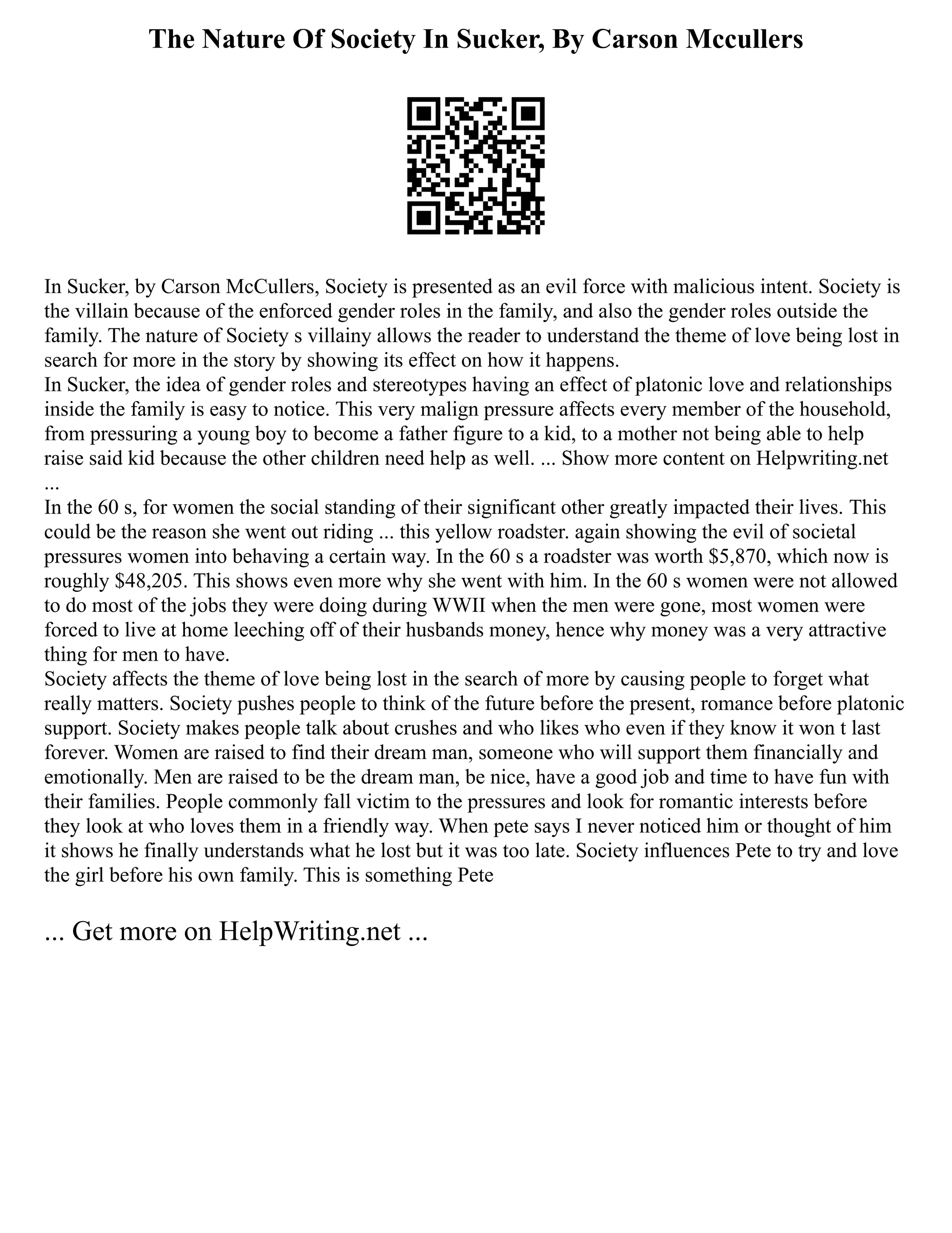 The Nature Of Society In Sucker, By Carson Mccullers
In Sucker, by Carson McCullers, Society is presented as an evil force with malicious intent. Society is
the villain because of the enforced gender roles in the family, and also the gender roles outside the
family. The nature of Society s villainy allows the reader to understand the theme of love being lost in
search for more in the story by showing its effect on how it happens.
In Sucker, the idea of gender roles and stereotypes having an effect of platonic love and relationships
inside the family is easy to notice. This very malign pressure affects every member of the household,
from pressuring a young boy to become a father figure to a kid, to a mother not being able to help
raise said kid because the other children need help as well. ... Show more content on Helpwriting.net
...
In the 60 s, for women the social standing of their significant other greatly impacted their lives. This
could be the reason she went out riding ... this yellow roadster. again showing the evil of societal
pressures women into behaving a certain way. In the 60 s a roadster was worth $5,870, which now is
roughly $48,205. This shows even more why she went with him. In the 60 s women were not allowed
to do most of the jobs they were doing during WWII when the men were gone, most women were
forced to live at home leeching off of their husbands money, hence why money was a very attractive
thing for men to have.
Society affects the theme of love being lost in the search of more by causing people to forget what
really matters. Society pushes people to think of the future before the present, romance before platonic
support. Society makes people talk about crushes and who likes who even if they know it won t last
forever. Women are raised to find their dream man, someone who will support them financially and
emotionally. Men are raised to be the dream man, be nice, have a good job and time to have fun with
their families. People commonly fall victim to the pressures and look for romantic interests before
they look at who loves them in a friendly way. When pete says I never noticed him or thought of him
it shows he finally understands what he lost but it was too late. Society influences Pete to try and love
the girl before his own family. This is something Pete
... Get more on HelpWriting.net ...
 