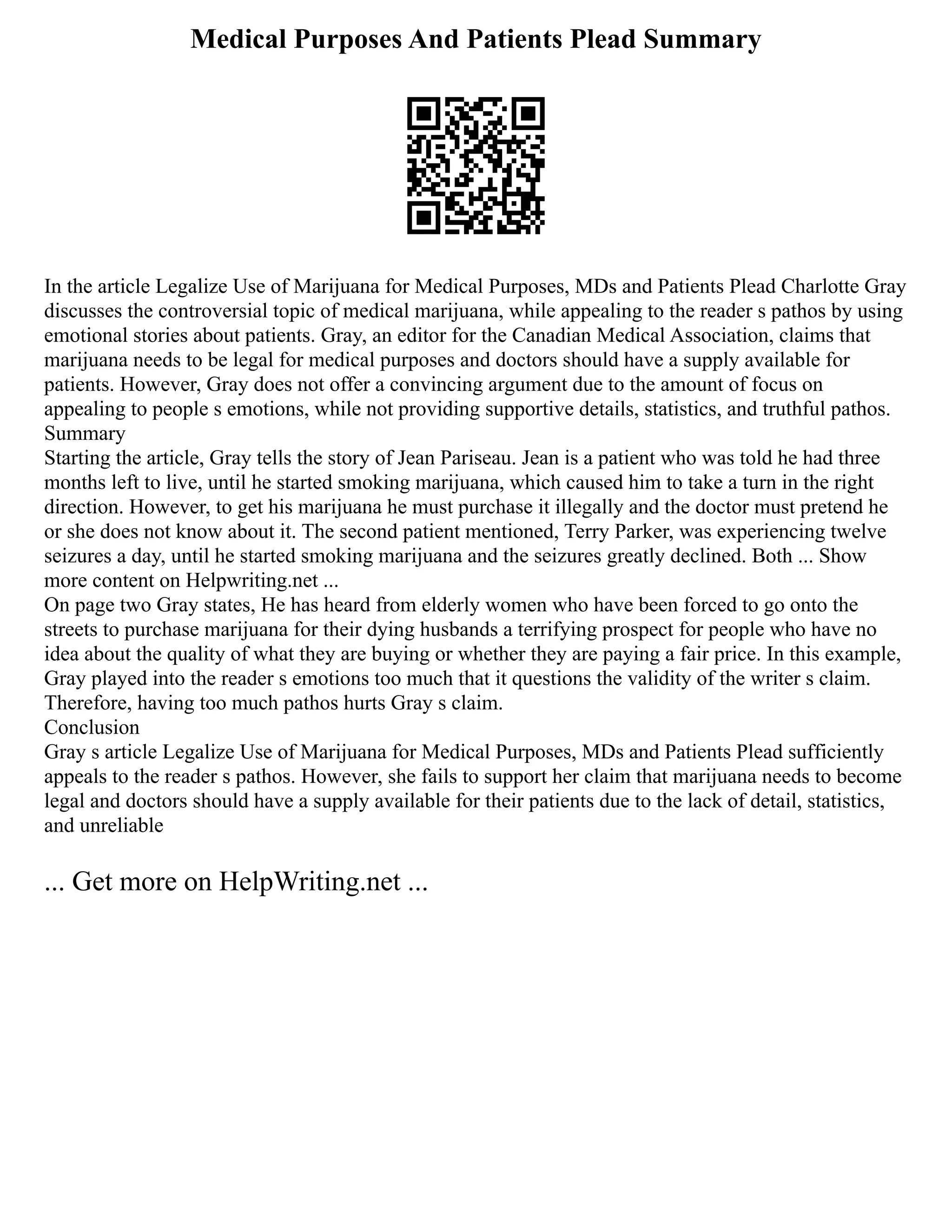 Medical Purposes And Patients Plead Summary
In the article Legalize Use of Marijuana for Medical Purposes, MDs and Patients Plead Charlotte Gray
discusses the controversial topic of medical marijuana, while appealing to the reader s pathos by using
emotional stories about patients. Gray, an editor for the Canadian Medical Association, claims that
marijuana needs to be legal for medical purposes and doctors should have a supply available for
patients. However, Gray does not offer a convincing argument due to the amount of focus on
appealing to people s emotions, while not providing supportive details, statistics, and truthful pathos.
Summary
Starting the article, Gray tells the story of Jean Pariseau. Jean is a patient who was told he had three
months left to live, until he started smoking marijuana, which caused him to take a turn in the right
direction. However, to get his marijuana he must purchase it illegally and the doctor must pretend he
or she does not know about it. The second patient mentioned, Terry Parker, was experiencing twelve
seizures a day, until he started smoking marijuana and the seizures greatly declined. Both ... Show
more content on Helpwriting.net ...
On page two Gray states, He has heard from elderly women who have been forced to go onto the
streets to purchase marijuana for their dying husbands a terrifying prospect for people who have no
idea about the quality of what they are buying or whether they are paying a fair price. In this example,
Gray played into the reader s emotions too much that it questions the validity of the writer s claim.
Therefore, having too much pathos hurts Gray s claim.
Conclusion
Gray s article Legalize Use of Marijuana for Medical Purposes, MDs and Patients Plead sufficiently
appeals to the reader s pathos. However, she fails to support her claim that marijuana needs to become
legal and doctors should have a supply available for their patients due to the lack of detail, statistics,
and unreliable
... Get more on HelpWriting.net ...
 