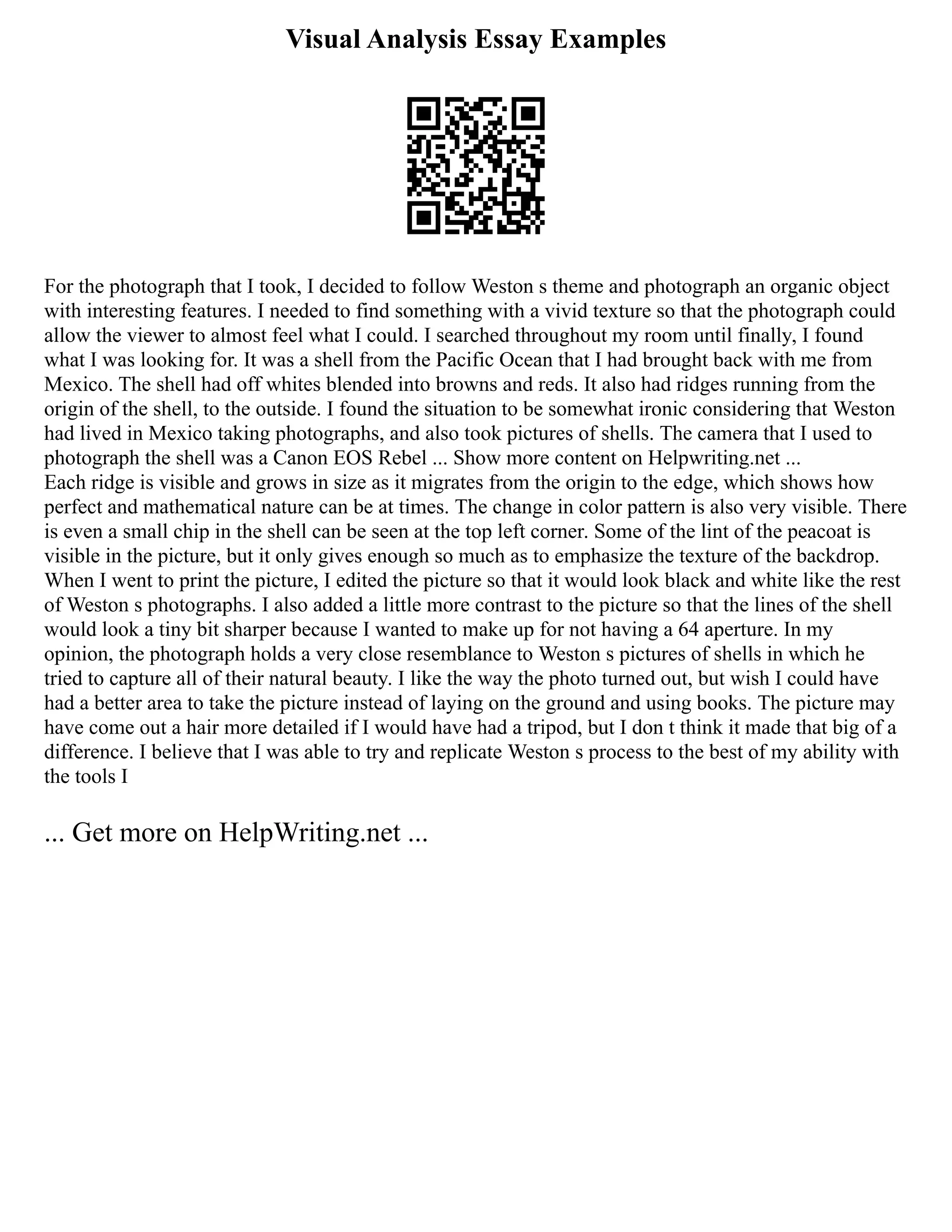 Visual Analysis Essay Examples
For the photograph that I took, I decided to follow Weston s theme and photograph an organic object
with interesting features. I needed to find something with a vivid texture so that the photograph could
allow the viewer to almost feel what I could. I searched throughout my room until finally, I found
what I was looking for. It was a shell from the Pacific Ocean that I had brought back with me from
Mexico. The shell had off whites blended into browns and reds. It also had ridges running from the
origin of the shell, to the outside. I found the situation to be somewhat ironic considering that Weston
had lived in Mexico taking photographs, and also took pictures of shells. The camera that I used to
photograph the shell was a Canon EOS Rebel ... Show more content on Helpwriting.net ...
Each ridge is visible and grows in size as it migrates from the origin to the edge, which shows how
perfect and mathematical nature can be at times. The change in color pattern is also very visible. There
is even a small chip in the shell can be seen at the top left corner. Some of the lint of the peacoat is
visible in the picture, but it only gives enough so much as to emphasize the texture of the backdrop.
When I went to print the picture, I edited the picture so that it would look black and white like the rest
of Weston s photographs. I also added a little more contrast to the picture so that the lines of the shell
would look a tiny bit sharper because I wanted to make up for not having a 64 aperture. In my
opinion, the photograph holds a very close resemblance to Weston s pictures of shells in which he
tried to capture all of their natural beauty. I like the way the photo turned out, but wish I could have
had a better area to take the picture instead of laying on the ground and using books. The picture may
have come out a hair more detailed if I would have had a tripod, but I don t think it made that big of a
difference. I believe that I was able to try and replicate Weston s process to the best of my ability with
the tools I
... Get more on HelpWriting.net ...
 