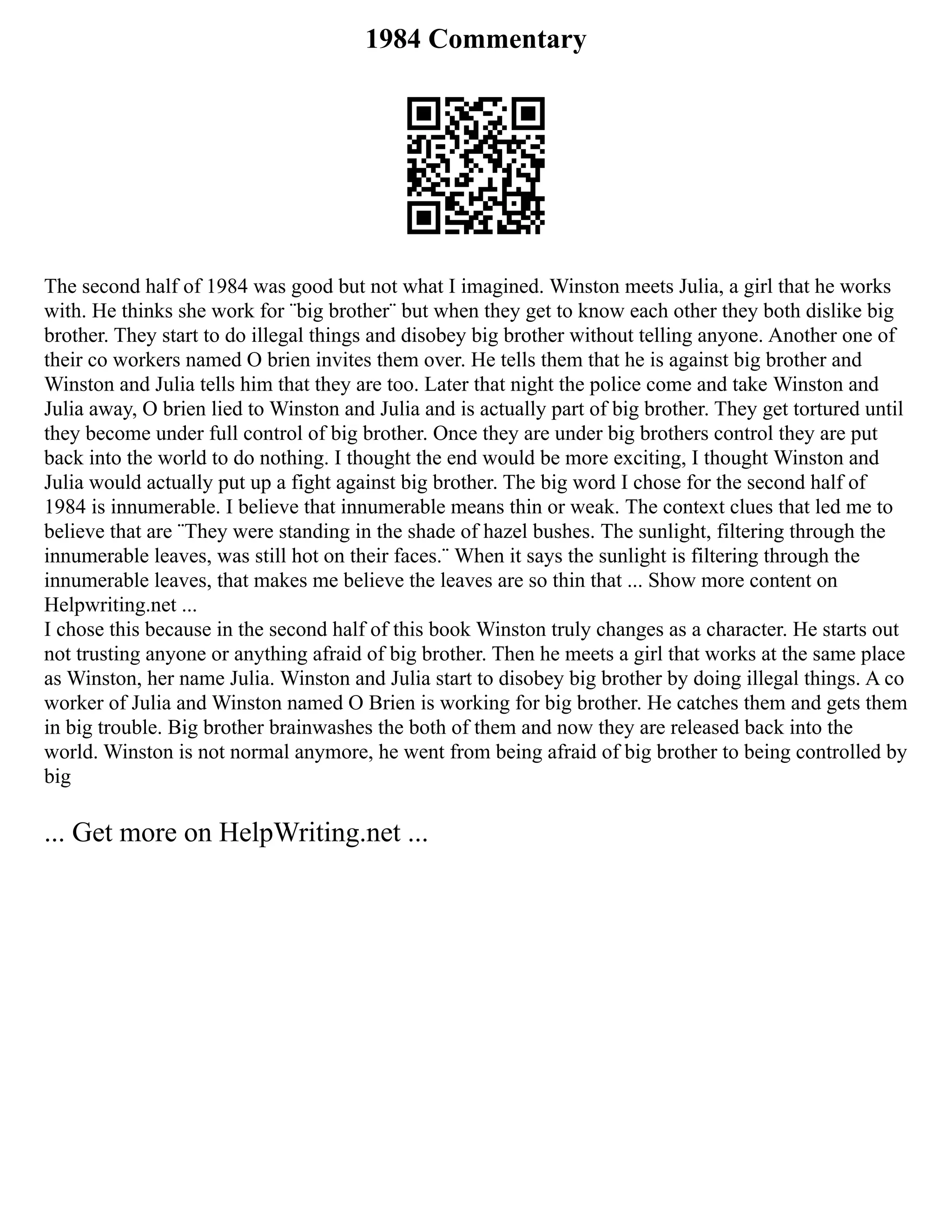 1984 Commentary
The second half of 1984 was good but not what I imagined. Winston meets Julia, a girl that he works
with. He thinks she work for ¨big brother¨ but when they get to know each other they both dislike big
brother. They start to do illegal things and disobey big brother without telling anyone. Another one of
their co workers named O brien invites them over. He tells them that he is against big brother and
Winston and Julia tells him that they are too. Later that night the police come and take Winston and
Julia away, O brien lied to Winston and Julia and is actually part of big brother. They get tortured until
they become under full control of big brother. Once they are under big brothers control they are put
back into the world to do nothing. I thought the end would be more exciting, I thought Winston and
Julia would actually put up a fight against big brother. The big word I chose for the second half of
1984 is innumerable. I believe that innumerable means thin or weak. The context clues that led me to
believe that are ¨They were standing in the shade of hazel bushes. The sunlight, filtering through the
innumerable leaves, was still hot on their faces.¨ When it says the sunlight is filtering through the
innumerable leaves, that makes me believe the leaves are so thin that ... Show more content on
Helpwriting.net ...
I chose this because in the second half of this book Winston truly changes as a character. He starts out
not trusting anyone or anything afraid of big brother. Then he meets a girl that works at the same place
as Winston, her name Julia. Winston and Julia start to disobey big brother by doing illegal things. A co
worker of Julia and Winston named O Brien is working for big brother. He catches them and gets them
in big trouble. Big brother brainwashes the both of them and now they are released back into the
world. Winston is not normal anymore, he went from being afraid of big brother to being controlled by
big
... Get more on HelpWriting.net ...
 