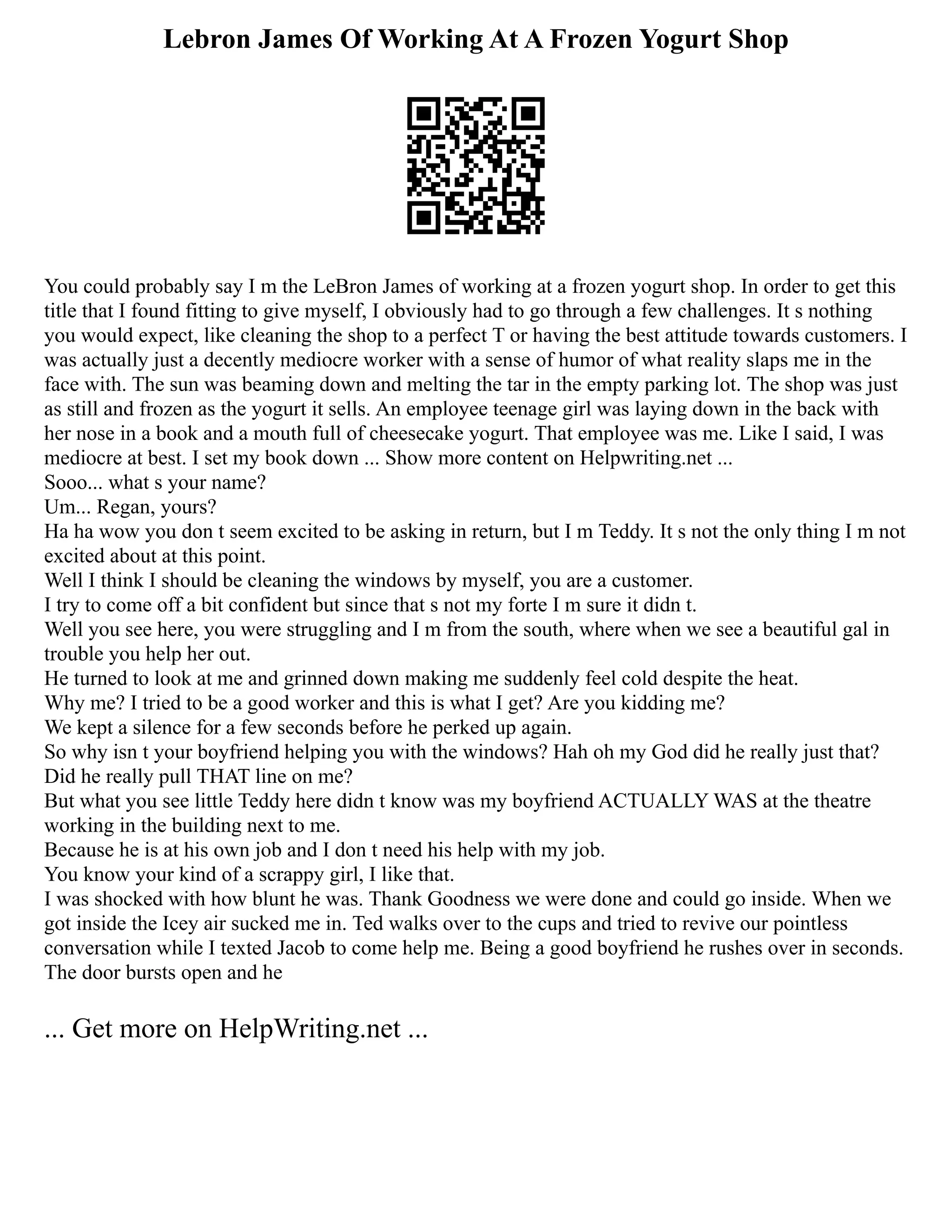 Lebron James Of Working At A Frozen Yogurt Shop
You could probably say I m the LeBron James of working at a frozen yogurt shop. In order to get this
title that I found fitting to give myself, I obviously had to go through a few challenges. It s nothing
you would expect, like cleaning the shop to a perfect T or having the best attitude towards customers. I
was actually just a decently mediocre worker with a sense of humor of what reality slaps me in the
face with. The sun was beaming down and melting the tar in the empty parking lot. The shop was just
as still and frozen as the yogurt it sells. An employee teenage girl was laying down in the back with
her nose in a book and a mouth full of cheesecake yogurt. That employee was me. Like I said, I was
mediocre at best. I set my book down ... Show more content on Helpwriting.net ...
Sooo... what s your name?
Um... Regan, yours?
Ha ha wow you don t seem excited to be asking in return, but I m Teddy. It s not the only thing I m not
excited about at this point.
Well I think I should be cleaning the windows by myself, you are a customer.
I try to come off a bit confident but since that s not my forte I m sure it didn t.
Well you see here, you were struggling and I m from the south, where when we see a beautiful gal in
trouble you help her out.
He turned to look at me and grinned down making me suddenly feel cold despite the heat.
Why me? I tried to be a good worker and this is what I get? Are you kidding me?
We kept a silence for a few seconds before he perked up again.
So why isn t your boyfriend helping you with the windows? Hah oh my God did he really just that?
Did he really pull THAT line on me?
But what you see little Teddy here didn t know was my boyfriend ACTUALLY WAS at the theatre
working in the building next to me.
Because he is at his own job and I don t need his help with my job.
You know your kind of a scrappy girl, I like that.
I was shocked with how blunt he was. Thank Goodness we were done and could go inside. When we
got inside the Icey air sucked me in. Ted walks over to the cups and tried to revive our pointless
conversation while I texted Jacob to come help me. Being a good boyfriend he rushes over in seconds.
The door bursts open and he
... Get more on HelpWriting.net ...
 