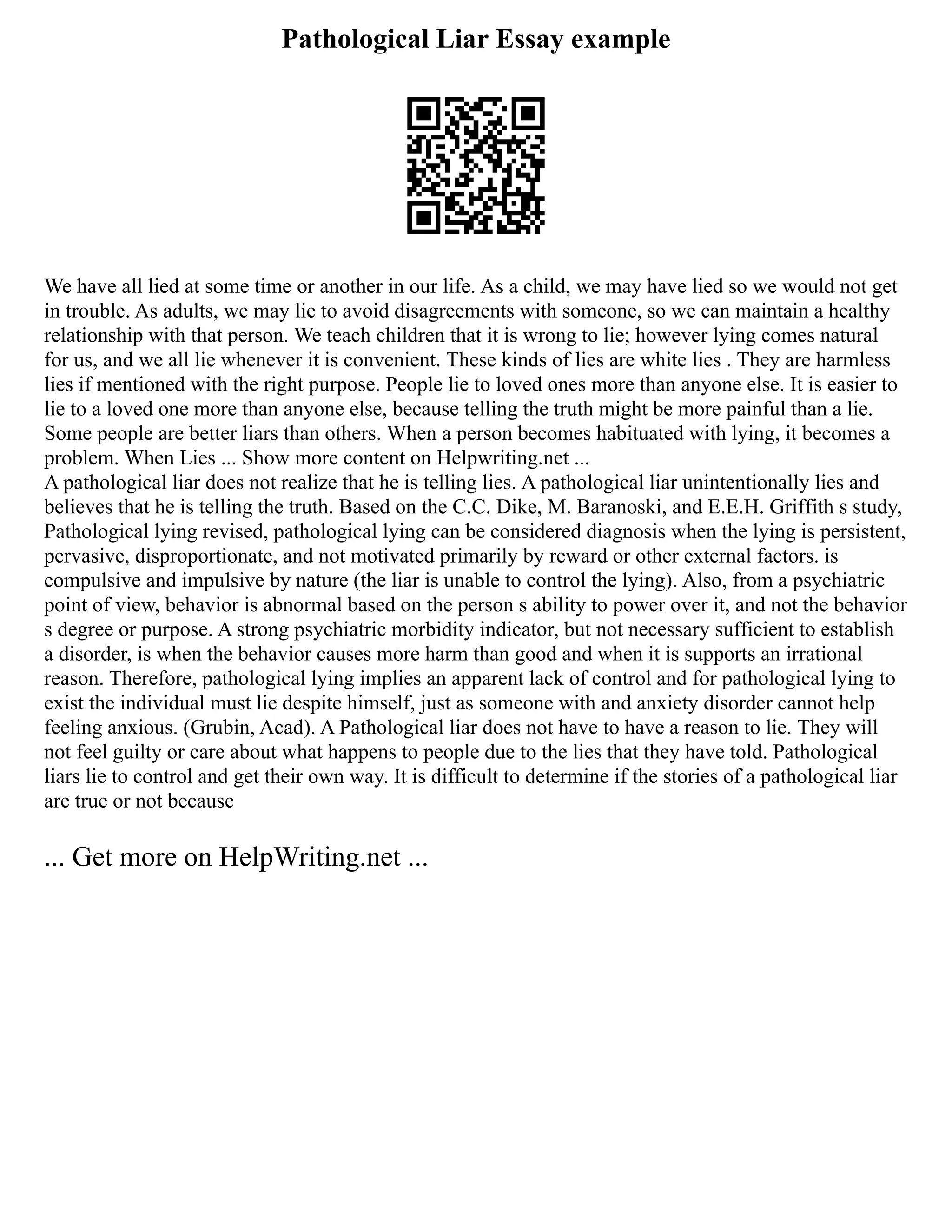 Pathological Liar Essay example
We have all lied at some time or another in our life. As a child, we may have lied so we would not get
in trouble. As adults, we may lie to avoid disagreements with someone, so we can maintain a healthy
relationship with that person. We teach children that it is wrong to lie; however lying comes natural
for us, and we all lie whenever it is convenient. These kinds of lies are white lies . They are harmless
lies if mentioned with the right purpose. People lie to loved ones more than anyone else. It is easier to
lie to a loved one more than anyone else, because telling the truth might be more painful than a lie.
Some people are better liars than others. When a person becomes habituated with lying, it becomes a
problem. When Lies ... Show more content on Helpwriting.net ...
A pathological liar does not realize that he is telling lies. A pathological liar unintentionally lies and
believes that he is telling the truth. Based on the C.C. Dike, M. Baranoski, and E.E.H. Griffith s study,
Pathological lying revised, pathological lying can be considered diagnosis when the lying is persistent,
pervasive, disproportionate, and not motivated primarily by reward or other external factors. is
compulsive and impulsive by nature (the liar is unable to control the lying). Also, from a psychiatric
point of view, behavior is abnormal based on the person s ability to power over it, and not the behavior
s degree or purpose. A strong psychiatric morbidity indicator, but not necessary sufficient to establish
a disorder, is when the behavior causes more harm than good and when it is supports an irrational
reason. Therefore, pathological lying implies an apparent lack of control and for pathological lying to
exist the individual must lie despite himself, just as someone with and anxiety disorder cannot help
feeling anxious. (Grubin, Acad). A Pathological liar does not have to have a reason to lie. They will
not feel guilty or care about what happens to people due to the lies that they have told. Pathological
liars lie to control and get their own way. It is difficult to determine if the stories of a pathological liar
are true or not because
... Get more on HelpWriting.net ...
 