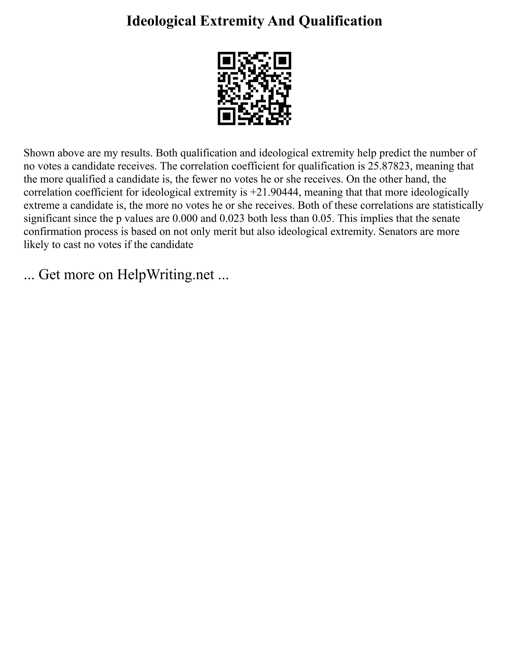 Ideological Extremity And Qualification
Shown above are my results. Both qualification and ideological extremity help predict the number of
no votes a candidate receives. The correlation coefficient for qualification is 25.87823, meaning that
the more qualified a candidate is, the fewer no votes he or she receives. On the other hand, the
correlation coefficient for ideological extremity is +21.90444, meaning that that more ideologically
extreme a candidate is, the more no votes he or she receives. Both of these correlations are statistically
significant since the p values are 0.000 and 0.023 both less than 0.05. This implies that the senate
confirmation process is based on not only merit but also ideological extremity. Senators are more
likely to cast no votes if the candidate
... Get more on HelpWriting.net ...
 