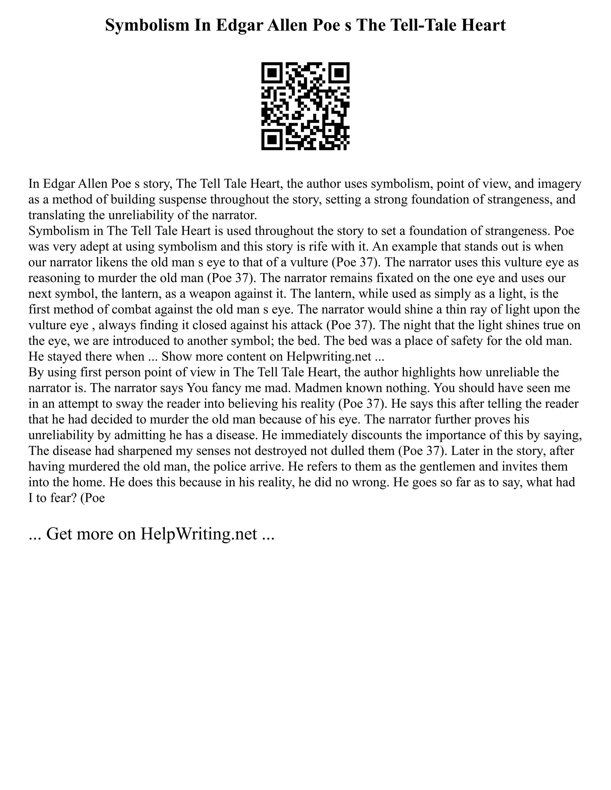 Symbolism In Edgar Allen Poe s The Tell-Tale Heart
In Edgar Allen Poe s story, The Tell Tale Heart, the author uses symbolism, point of view, and imagery
as a method of building suspense throughout the story, setting a strong foundation of strangeness, and
translating the unreliability of the narrator.
Symbolism in The Tell Tale Heart is used throughout the story to set a foundation of strangeness. Poe
was very adept at using symbolism and this story is rife with it. An example that stands out is when
our narrator likens the old man s eye to that of a vulture (Poe 37). The narrator uses this vulture eye as
reasoning to murder the old man (Poe 37). The narrator remains fixated on the one eye and uses our
next symbol, the lantern, as a weapon against it. The lantern, while used as simply as a light, is the
first method of combat against the old man s eye. The narrator would shine a thin ray of light upon the
vulture eye , always finding it closed against his attack (Poe 37). The night that the light shines true on
the eye, we are introduced to another symbol; the bed. The bed was a place of safety for the old man.
He stayed there when ... Show more content on Helpwriting.net ...
By using first person point of view in The Tell Tale Heart, the author highlights how unreliable the
narrator is. The narrator says You fancy me mad. Madmen known nothing. You should have seen me
in an attempt to sway the reader into believing his reality (Poe 37). He says this after telling the reader
that he had decided to murder the old man because of his eye. The narrator further proves his
unreliability by admitting he has a disease. He immediately discounts the importance of this by saying,
The disease had sharpened my senses not destroyed not dulled them (Poe 37). Later in the story, after
having murdered the old man, the police arrive. He refers to them as the gentlemen and invites them
into the home. He does this because in his reality, he did no wrong. He goes so far as to say, what had
I to fear? (Poe
... Get more on HelpWriting.net ...
 
