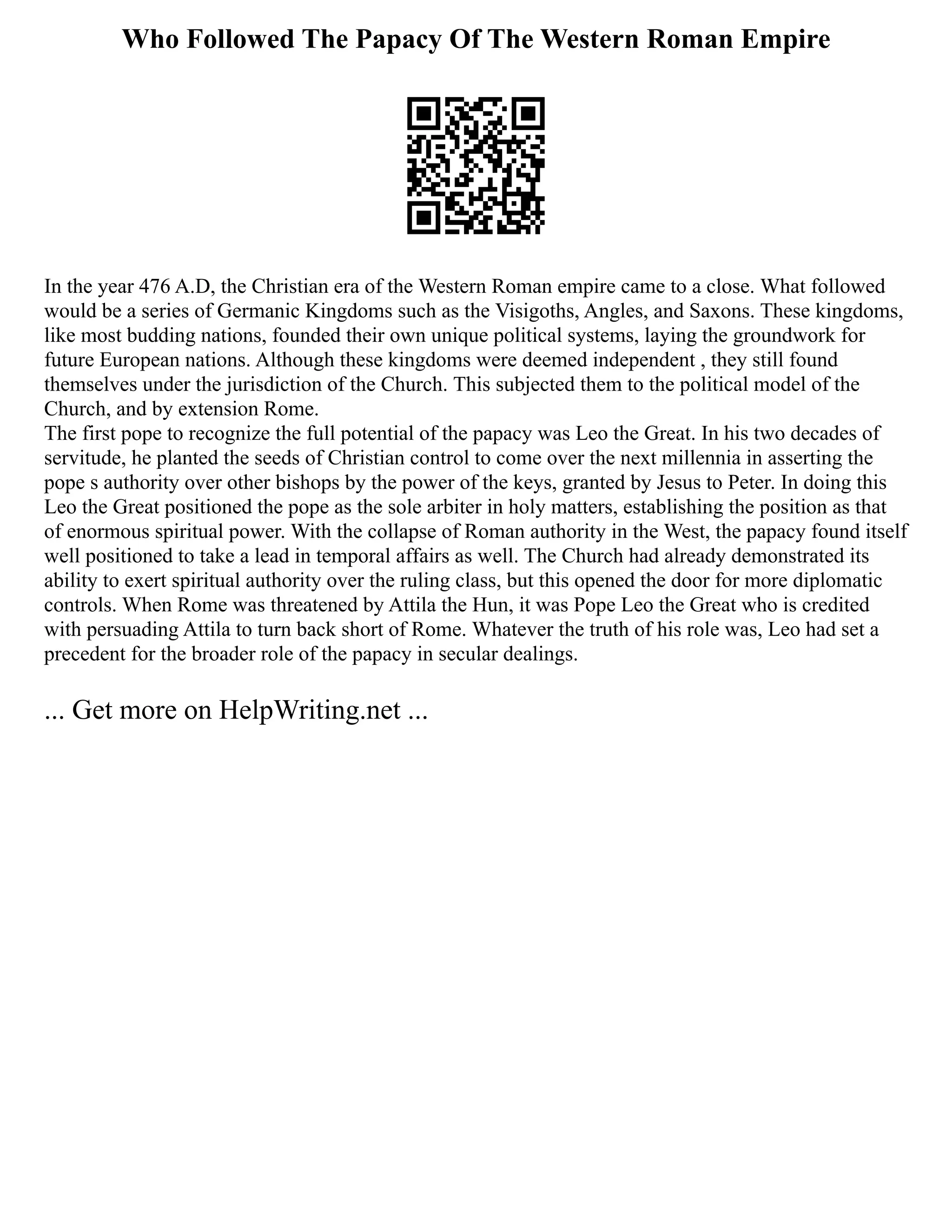 Who Followed The Papacy Of The Western Roman Empire
In the year 476 A.D, the Christian era of the Western Roman empire came to a close. What followed
would be a series of Germanic Kingdoms such as the Visigoths, Angles, and Saxons. These kingdoms,
like most budding nations, founded their own unique political systems, laying the groundwork for
future European nations. Although these kingdoms were deemed independent , they still found
themselves under the jurisdiction of the Church. This subjected them to the political model of the
Church, and by extension Rome.
The first pope to recognize the full potential of the papacy was Leo the Great. In his two decades of
servitude, he planted the seeds of Christian control to come over the next millennia in asserting the
pope s authority over other bishops by the power of the keys, granted by Jesus to Peter. In doing this
Leo the Great positioned the pope as the sole arbiter in holy matters, establishing the position as that
of enormous spiritual power. With the collapse of Roman authority in the West, the papacy found itself
well positioned to take a lead in temporal affairs as well. The Church had already demonstrated its
ability to exert spiritual authority over the ruling class, but this opened the door for more diplomatic
controls. When Rome was threatened by Attila the Hun, it was Pope Leo the Great who is credited
with persuading Attila to turn back short of Rome. Whatever the truth of his role was, Leo had set a
precedent for the broader role of the papacy in secular dealings.
... Get more on HelpWriting.net ...
 