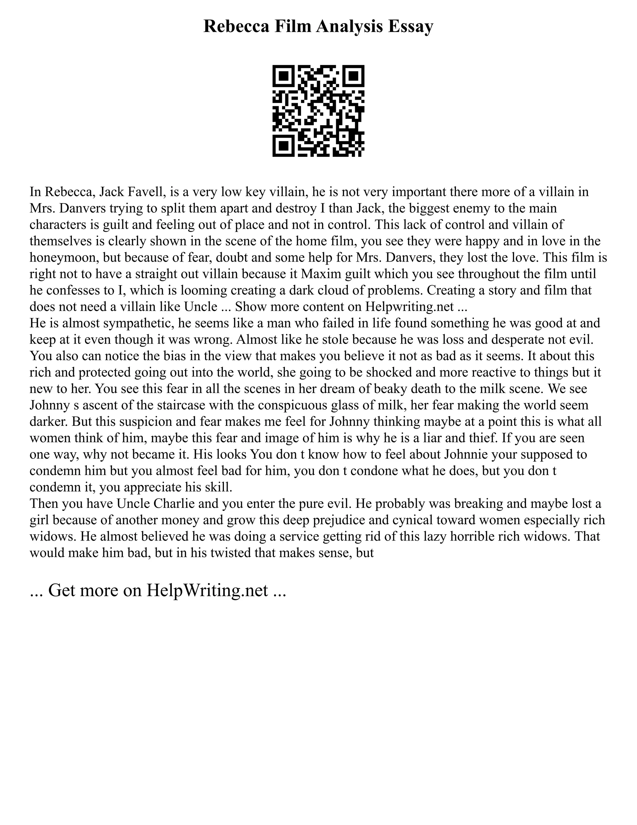 Rebecca Film Analysis Essay
In Rebecca, Jack Favell, is a very low key villain, he is not very important there more of a villain in
Mrs. Danvers trying to split them apart and destroy I than Jack, the biggest enemy to the main
characters is guilt and feeling out of place and not in control. This lack of control and villain of
themselves is clearly shown in the scene of the home film, you see they were happy and in love in the
honeymoon, but because of fear, doubt and some help for Mrs. Danvers, they lost the love. This film is
right not to have a straight out villain because it Maxim guilt which you see throughout the film until
he confesses to I, which is looming creating a dark cloud of problems. Creating a story and film that
does not need a villain like Uncle ... Show more content on Helpwriting.net ...
He is almost sympathetic, he seems like a man who failed in life found something he was good at and
keep at it even though it was wrong. Almost like he stole because he was loss and desperate not evil.
You also can notice the bias in the view that makes you believe it not as bad as it seems. It about this
rich and protected going out into the world, she going to be shocked and more reactive to things but it
new to her. You see this fear in all the scenes in her dream of beaky death to the milk scene. We see
Johnny s ascent of the staircase with the conspicuous glass of milk, her fear making the world seem
darker. But this suspicion and fear makes me feel for Johnny thinking maybe at a point this is what all
women think of him, maybe this fear and image of him is why he is a liar and thief. If you are seen
one way, why not became it. His looks You don t know how to feel about Johnnie your supposed to
condemn him but you almost feel bad for him, you don t condone what he does, but you don t
condemn it, you appreciate his skill.
Then you have Uncle Charlie and you enter the pure evil. He probably was breaking and maybe lost a
girl because of another money and grow this deep prejudice and cynical toward women especially rich
widows. He almost believed he was doing a service getting rid of this lazy horrible rich widows. That
would make him bad, but in his twisted that makes sense, but
... Get more on HelpWriting.net ...
 