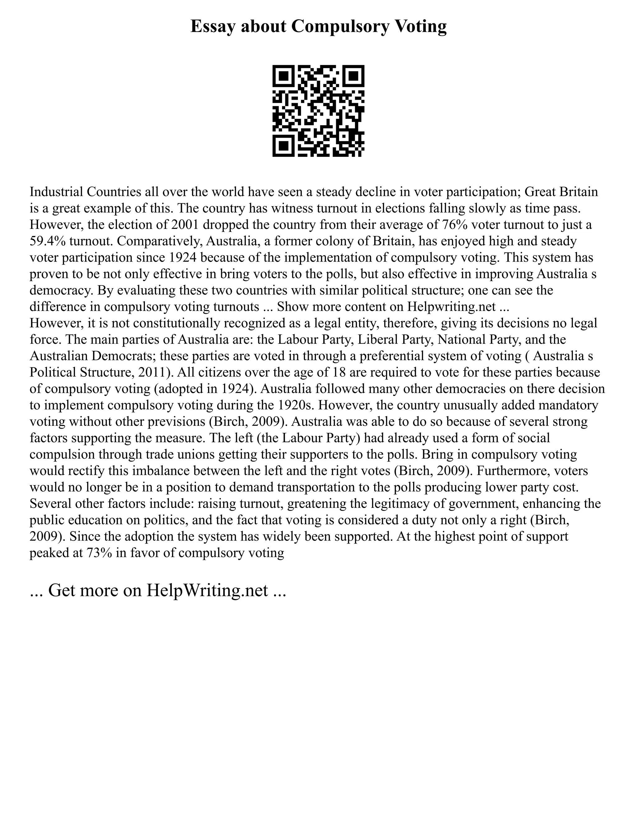 Essay about Compulsory Voting
Industrial Countries all over the world have seen a steady decline in voter participation; Great Britain
is a great example of this. The country has witness turnout in elections falling slowly as time pass.
However, the election of 2001 dropped the country from their average of 76% voter turnout to just a
59.4% turnout. Comparatively, Australia, a former colony of Britain, has enjoyed high and steady
voter participation since 1924 because of the implementation of compulsory voting. This system has
proven to be not only effective in bring voters to the polls, but also effective in improving Australia s
democracy. By evaluating these two countries with similar political structure; one can see the
difference in compulsory voting turnouts ... Show more content on Helpwriting.net ...
However, it is not constitutionally recognized as a legal entity, therefore, giving its decisions no legal
force. The main parties of Australia are: the Labour Party, Liberal Party, National Party, and the
Australian Democrats; these parties are voted in through a preferential system of voting ( Australia s
Political Structure, 2011). All citizens over the age of 18 are required to vote for these parties because
of compulsory voting (adopted in 1924). Australia followed many other democracies on there decision
to implement compulsory voting during the 1920s. However, the country unusually added mandatory
voting without other previsions (Birch, 2009). Australia was able to do so because of several strong
factors supporting the measure. The left (the Labour Party) had already used a form of social
compulsion through trade unions getting their supporters to the polls. Bring in compulsory voting
would rectify this imbalance between the left and the right votes (Birch, 2009). Furthermore, voters
would no longer be in a position to demand transportation to the polls producing lower party cost.
Several other factors include: raising turnout, greatening the legitimacy of government, enhancing the
public education on politics, and the fact that voting is considered a duty not only a right (Birch,
2009). Since the adoption the system has widely been supported. At the highest point of support
peaked at 73% in favor of compulsory voting
... Get more on HelpWriting.net ...
 