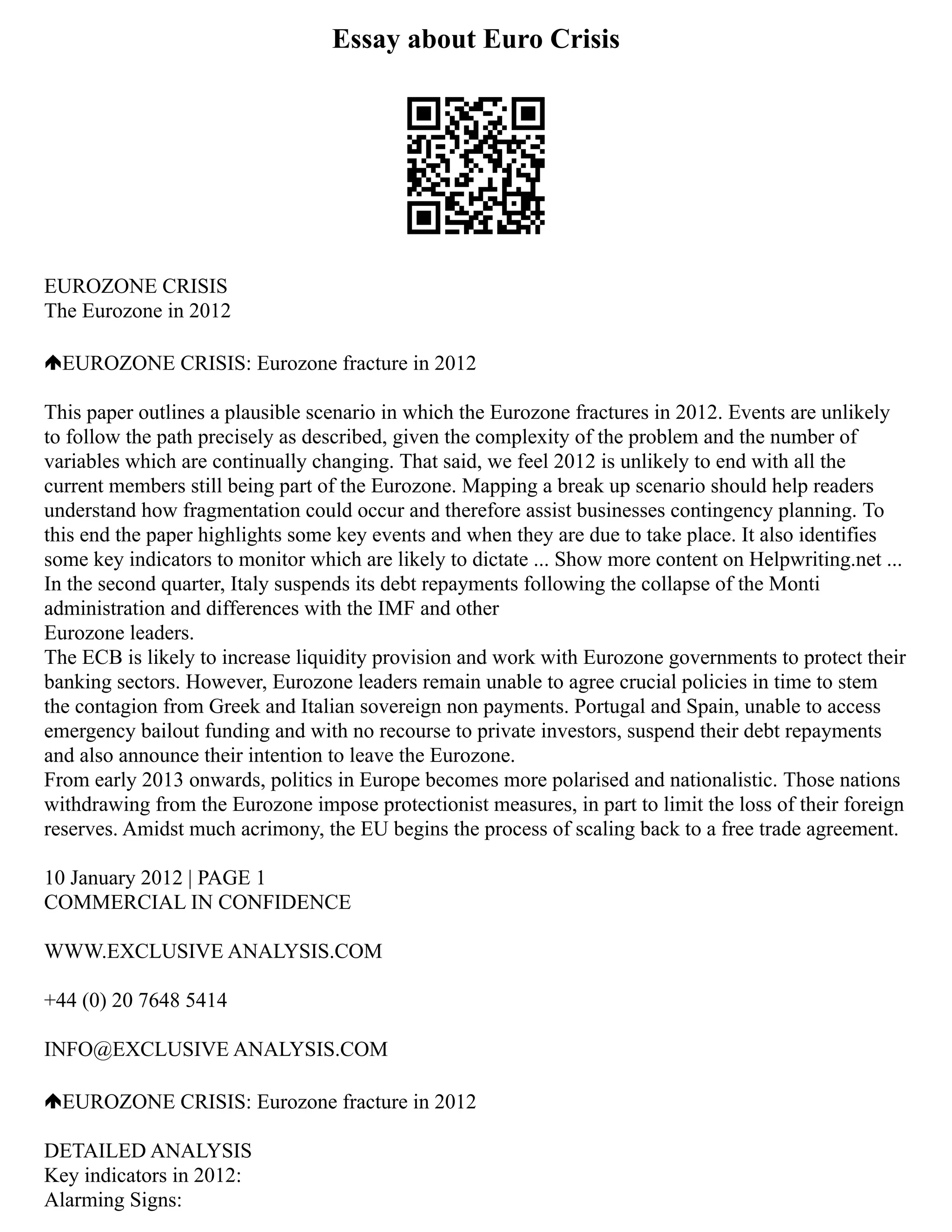 Essay about Euro Crisis
EUROZONE CRISIS
The Eurozone in 2012
EUROZONE CRISIS: Eurozone fracture in 2012
This paper outlines a plausible scenario in which the Eurozone fractures in 2012. Events are unlikely
to follow the path precisely as described, given the complexity of the problem and the number of
variables which are continually changing. That said, we feel 2012 is unlikely to end with all the
current members still being part of the Eurozone. Mapping a break up scenario should help readers
understand how fragmentation could occur and therefore assist businesses contingency planning. To
this end the paper highlights some key events and when they are due to take place. It also identifies
some key indicators to monitor which are likely to dictate ... Show more content on Helpwriting.net ...
In the second quarter, Italy suspends its debt repayments following the collapse of the Monti
administration and differences with the IMF and other
Eurozone leaders.
The ECB is likely to increase liquidity provision and work with Eurozone governments to protect their
banking sectors. However, Eurozone leaders remain unable to agree crucial policies in time to stem
the contagion from Greek and Italian sovereign non payments. Portugal and Spain, unable to access
emergency bailout funding and with no recourse to private investors, suspend their debt repayments
and also announce their intention to leave the Eurozone.
From early 2013 onwards, politics in Europe becomes more polarised and nationalistic. Those nations
withdrawing from the Eurozone impose protectionist measures, in part to limit the loss of their foreign
reserves. Amidst much acrimony, the EU begins the process of scaling back to a free trade agreement.
10 January 2012 | PAGE 1
COMMERCIAL IN CONFIDENCE
WWW.EXCLUSIVE ANALYSIS.COM
+44 (0) 20 7648 5414
INFO@EXCLUSIVE ANALYSIS.COM
EUROZONE CRISIS: Eurozone fracture in 2012
DETAILED ANALYSIS
Key indicators in 2012:
Alarming Signs:
 