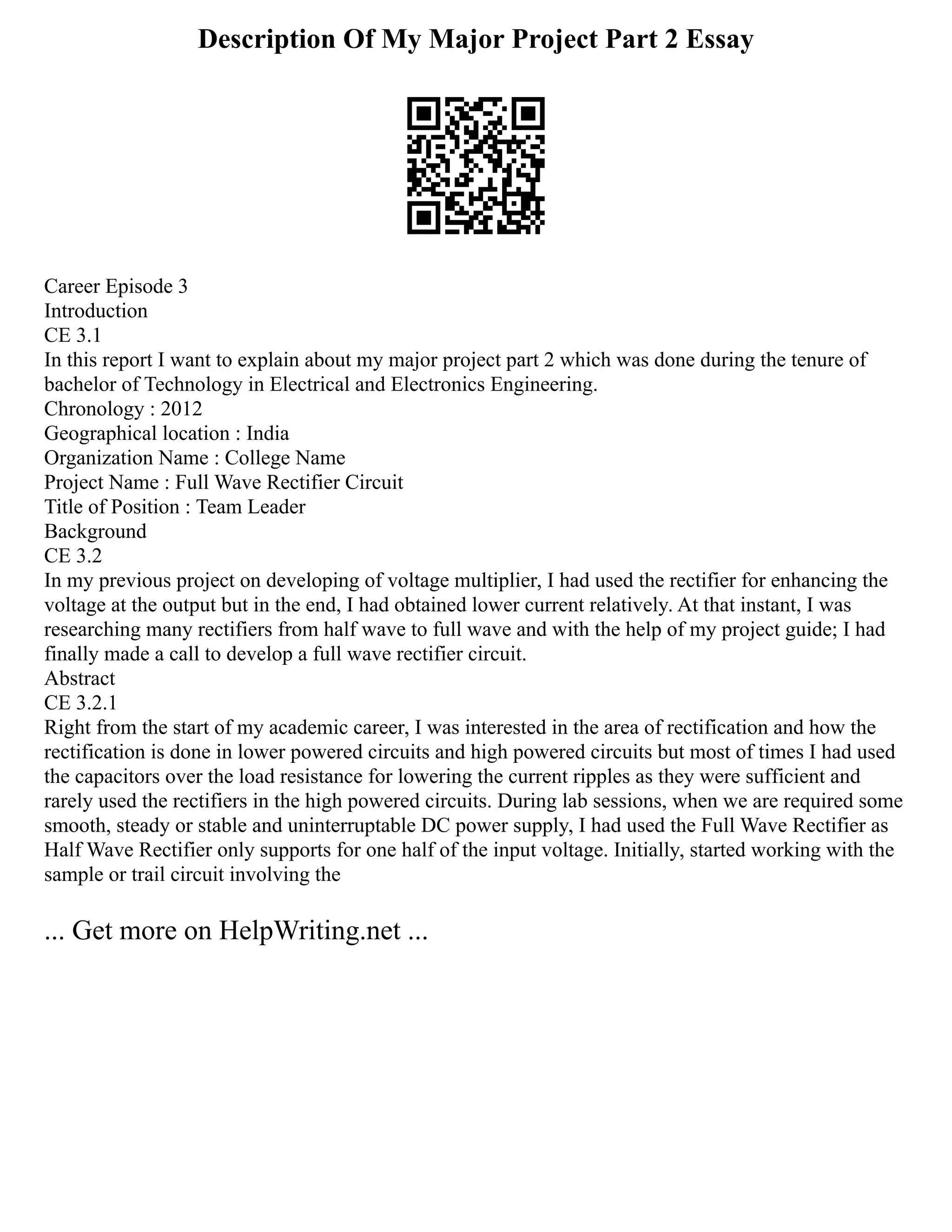 Description Of My Major Project Part 2 Essay
Career Episode 3
Introduction
CE 3.1
In this report I want to explain about my major project part 2 which was done during the tenure of
bachelor of Technology in Electrical and Electronics Engineering.
Chronology : 2012
Geographical location : India
Organization Name : College Name
Project Name : Full Wave Rectifier Circuit
Title of Position : Team Leader
Background
CE 3.2
In my previous project on developing of voltage multiplier, I had used the rectifier for enhancing the
voltage at the output but in the end, I had obtained lower current relatively. At that instant, I was
researching many rectifiers from half wave to full wave and with the help of my project guide; I had
finally made a call to develop a full wave rectifier circuit.
Abstract
CE 3.2.1
Right from the start of my academic career, I was interested in the area of rectification and how the
rectification is done in lower powered circuits and high powered circuits but most of times I had used
the capacitors over the load resistance for lowering the current ripples as they were sufficient and
rarely used the rectifiers in the high powered circuits. During lab sessions, when we are required some
smooth, steady or stable and uninterruptable DC power supply, I had used the Full Wave Rectifier as
Half Wave Rectifier only supports for one half of the input voltage. Initially, started working with the
sample or trail circuit involving the
... Get more on HelpWriting.net ...
 