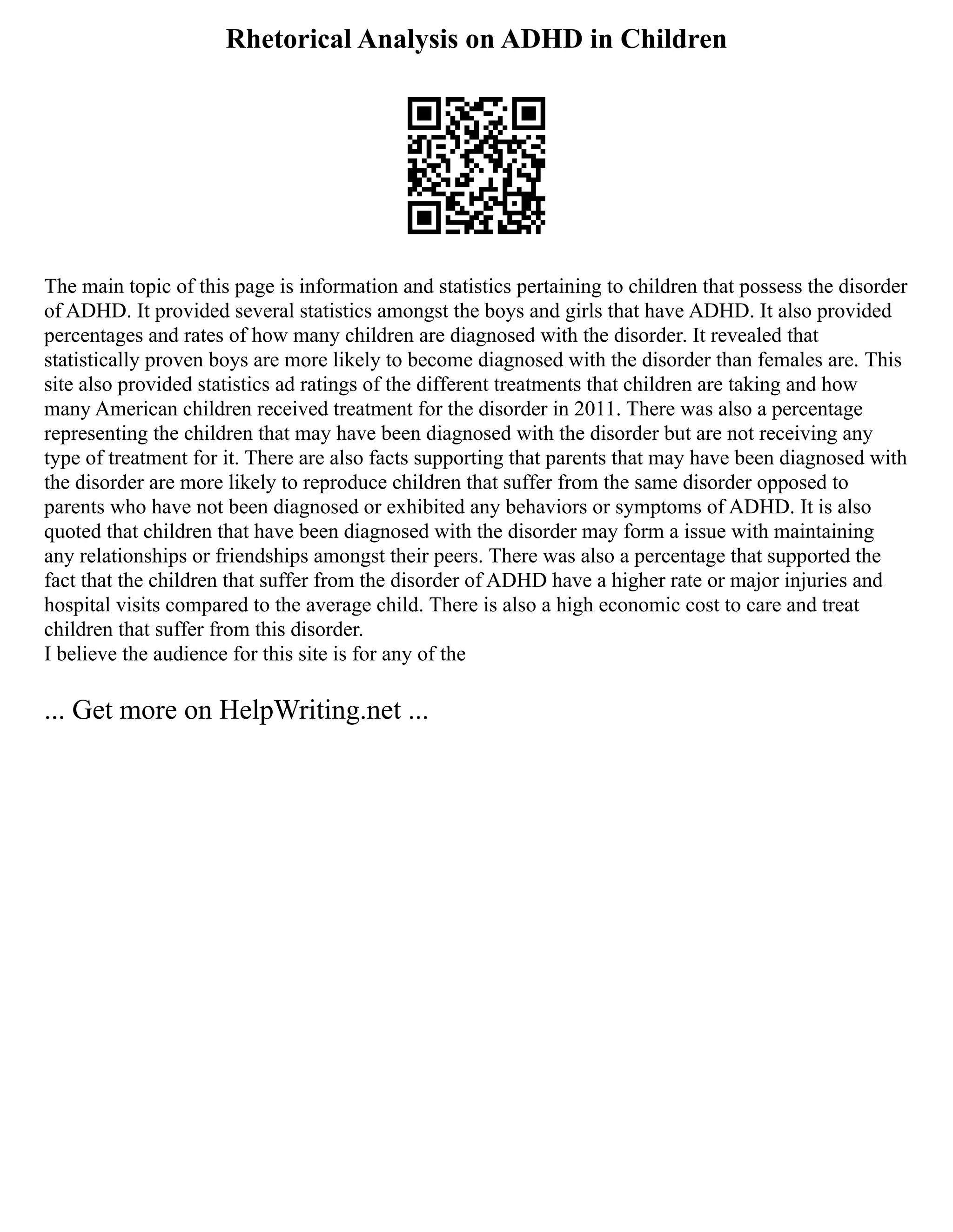 Rhetorical Analysis on ADHD in Children
The main topic of this page is information and statistics pertaining to children that possess the disorder
of ADHD. It provided several statistics amongst the boys and girls that have ADHD. It also provided
percentages and rates of how many children are diagnosed with the disorder. It revealed that
statistically proven boys are more likely to become diagnosed with the disorder than females are. This
site also provided statistics ad ratings of the different treatments that children are taking and how
many American children received treatment for the disorder in 2011. There was also a percentage
representing the children that may have been diagnosed with the disorder but are not receiving any
type of treatment for it. There are also facts supporting that parents that may have been diagnosed with
the disorder are more likely to reproduce children that suffer from the same disorder opposed to
parents who have not been diagnosed or exhibited any behaviors or symptoms of ADHD. It is also
quoted that children that have been diagnosed with the disorder may form a issue with maintaining
any relationships or friendships amongst their peers. There was also a percentage that supported the
fact that the children that suffer from the disorder of ADHD have a higher rate or major injuries and
hospital visits compared to the average child. There is also a high economic cost to care and treat
children that suffer from this disorder.
I believe the audience for this site is for any of the
... Get more on HelpWriting.net ...
 