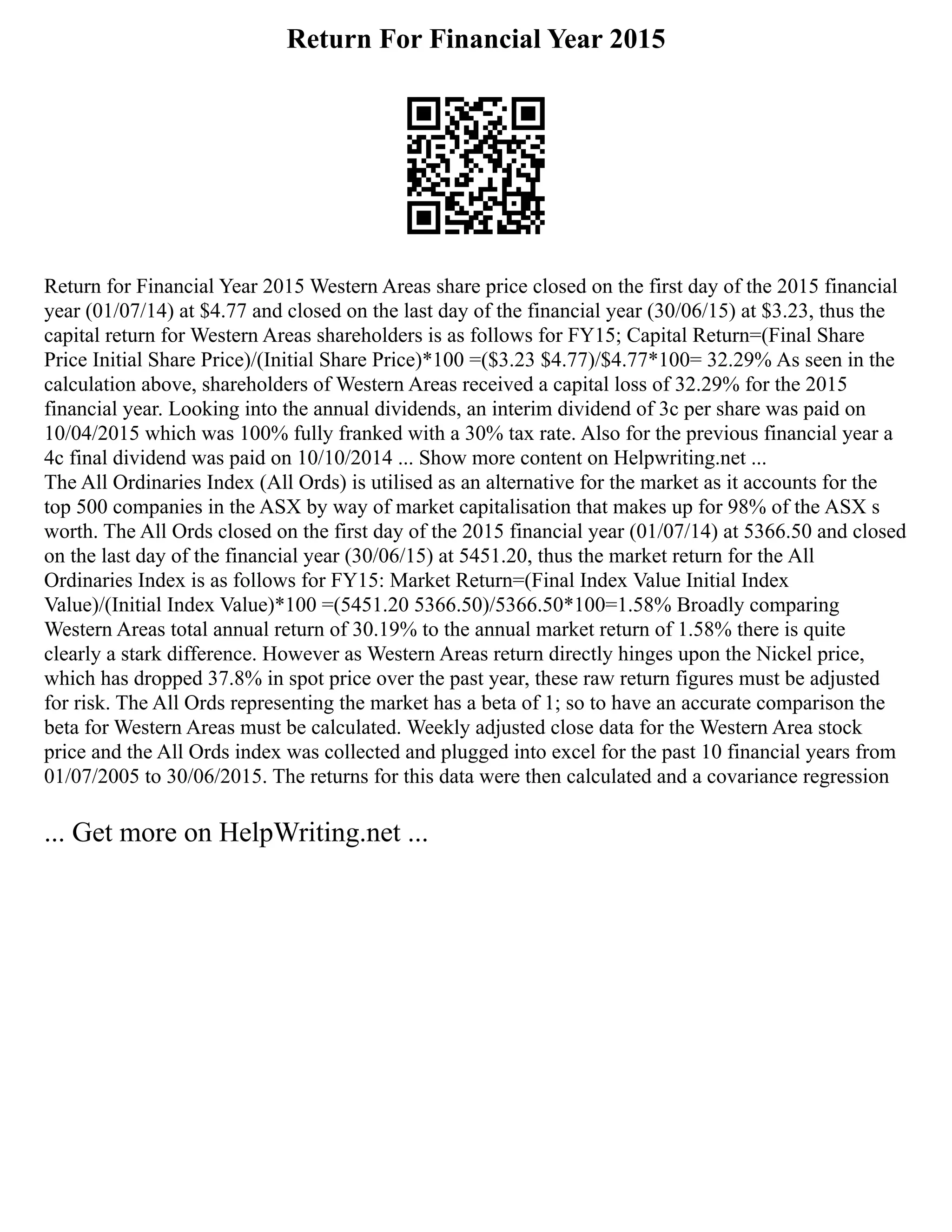 Return For Financial Year 2015
Return for Financial Year 2015 Western Areas share price closed on the first day of the 2015 financial
year (01/07/14) at $4.77 and closed on the last day of the financial year (30/06/15) at $3.23, thus the
capital return for Western Areas shareholders is as follows for FY15; Capital Return=(Final Share
Price Initial Share Price)/(Initial Share Price)*100 =($3.23 $4.77)/$4.77*100= 32.29% As seen in the
calculation above, shareholders of Western Areas received a capital loss of 32.29% for the 2015
financial year. Looking into the annual dividends, an interim dividend of 3c per share was paid on
10/04/2015 which was 100% fully franked with a 30% tax rate. Also for the previous financial year a
4c final dividend was paid on 10/10/2014 ... Show more content on Helpwriting.net ...
The All Ordinaries Index (All Ords) is utilised as an alternative for the market as it accounts for the
top 500 companies in the ASX by way of market capitalisation that makes up for 98% of the ASX s
worth. The All Ords closed on the first day of the 2015 financial year (01/07/14) at 5366.50 and closed
on the last day of the financial year (30/06/15) at 5451.20, thus the market return for the All
Ordinaries Index is as follows for FY15: Market Return=(Final Index Value Initial Index
Value)/(Initial Index Value)*100 =(5451.20 5366.50)/5366.50*100=1.58% Broadly comparing
Western Areas total annual return of 30.19% to the annual market return of 1.58% there is quite
clearly a stark difference. However as Western Areas return directly hinges upon the Nickel price,
which has dropped 37.8% in spot price over the past year, these raw return figures must be adjusted
for risk. The All Ords representing the market has a beta of 1; so to have an accurate comparison the
beta for Western Areas must be calculated. Weekly adjusted close data for the Western Area stock
price and the All Ords index was collected and plugged into excel for the past 10 financial years from
01/07/2005 to 30/06/2015. The returns for this data were then calculated and a covariance regression
... Get more on HelpWriting.net ...
 