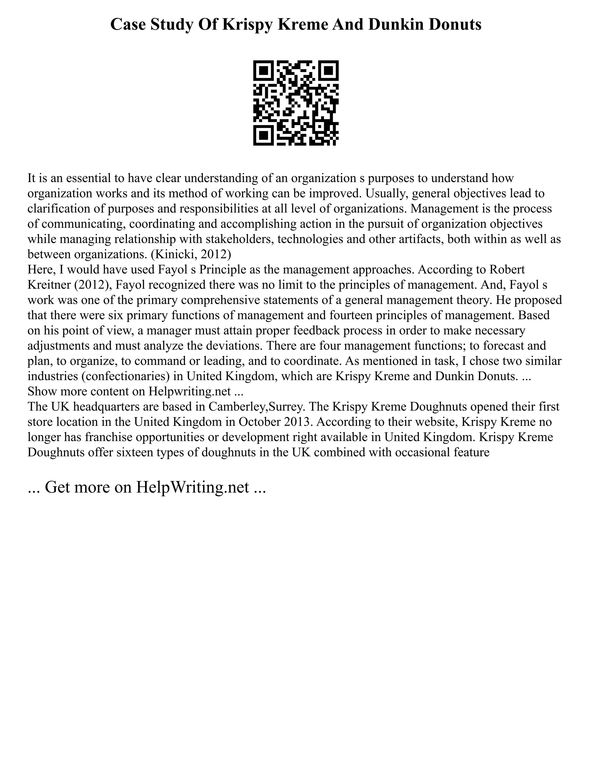 Case Study Of Krispy Kreme And Dunkin Donuts
It is an essential to have clear understanding of an organization s purposes to understand how
organization works and its method of working can be improved. Usually, general objectives lead to
clarification of purposes and responsibilities at all level of organizations. Management is the process
of communicating, coordinating and accomplishing action in the pursuit of organization objectives
while managing relationship with stakeholders, technologies and other artifacts, both within as well as
between organizations. (Kinicki, 2012)
Here, I would have used Fayol s Principle as the management approaches. According to Robert
Kreitner (2012), Fayol recognized there was no limit to the principles of management. And, Fayol s
work was one of the primary comprehensive statements of a general management theory. He proposed
that there were six primary functions of management and fourteen principles of management. Based
on his point of view, a manager must attain proper feedback process in order to make necessary
adjustments and must analyze the deviations. There are four management functions; to forecast and
plan, to organize, to command or leading, and to coordinate. As mentioned in task, I chose two similar
industries (confectionaries) in United Kingdom, which are Krispy Kreme and Dunkin Donuts. ...
Show more content on Helpwriting.net ...
The UK headquarters are based in Camberley,Surrey. The Krispy Kreme Doughnuts opened their first
store location in the United Kingdom in October 2013. According to their website, Krispy Kreme no
longer has franchise opportunities or development right available in United Kingdom. Krispy Kreme
Doughnuts offer sixteen types of doughnuts in the UK combined with occasional feature
... Get more on HelpWriting.net ...
 