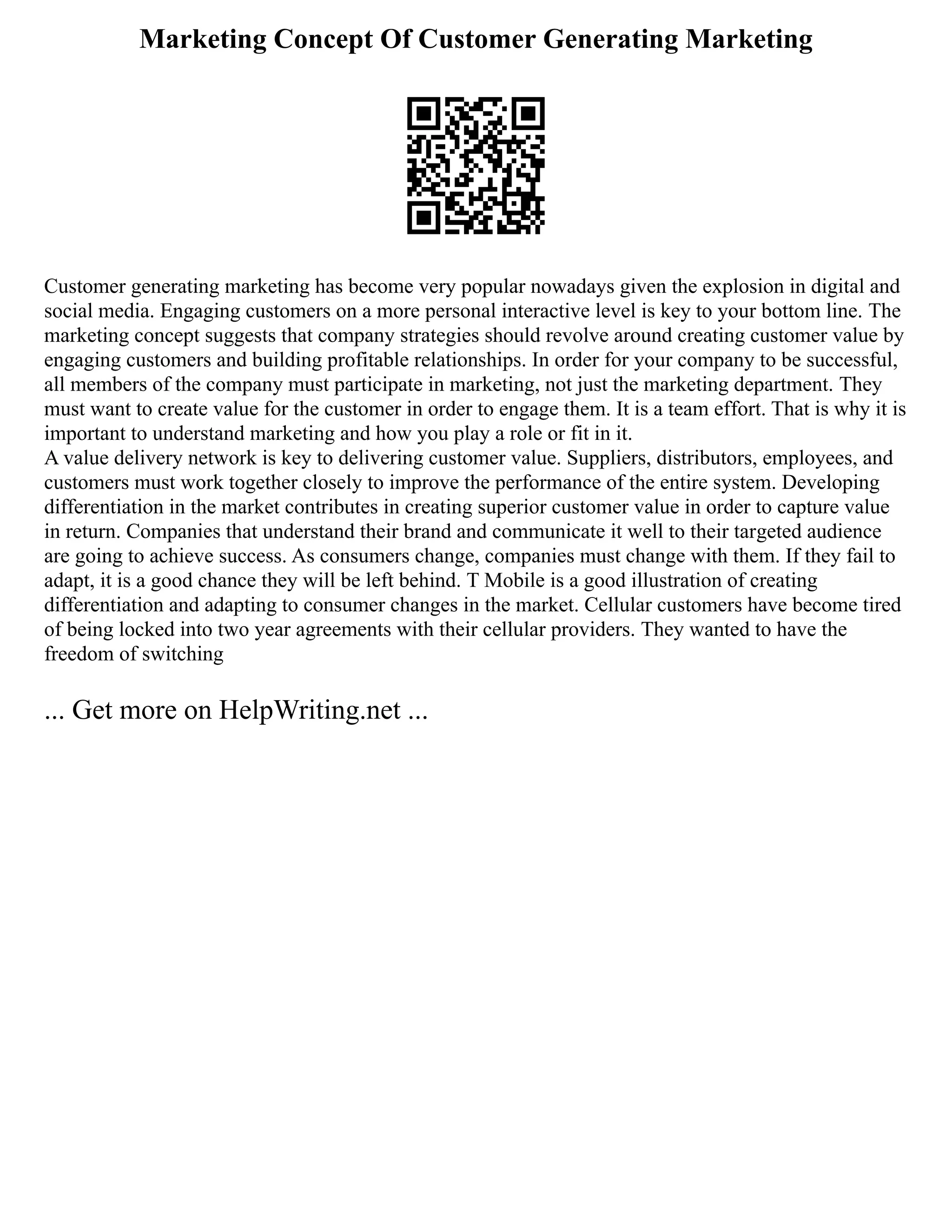 Marketing Concept Of Customer Generating Marketing
Customer generating marketing has become very popular nowadays given the explosion in digital and
social media. Engaging customers on a more personal interactive level is key to your bottom line. The
marketing concept suggests that company strategies should revolve around creating customer value by
engaging customers and building profitable relationships. In order for your company to be successful,
all members of the company must participate in marketing, not just the marketing department. They
must want to create value for the customer in order to engage them. It is a team effort. That is why it is
important to understand marketing and how you play a role or fit in it.
A value delivery network is key to delivering customer value. Suppliers, distributors, employees, and
customers must work together closely to improve the performance of the entire system. Developing
differentiation in the market contributes in creating superior customer value in order to capture value
in return. Companies that understand their brand and communicate it well to their targeted audience
are going to achieve success. As consumers change, companies must change with them. If they fail to
adapt, it is a good chance they will be left behind. T Mobile is a good illustration of creating
differentiation and adapting to consumer changes in the market. Cellular customers have become tired
of being locked into two year agreements with their cellular providers. They wanted to have the
freedom of switching
... Get more on HelpWriting.net ...
 