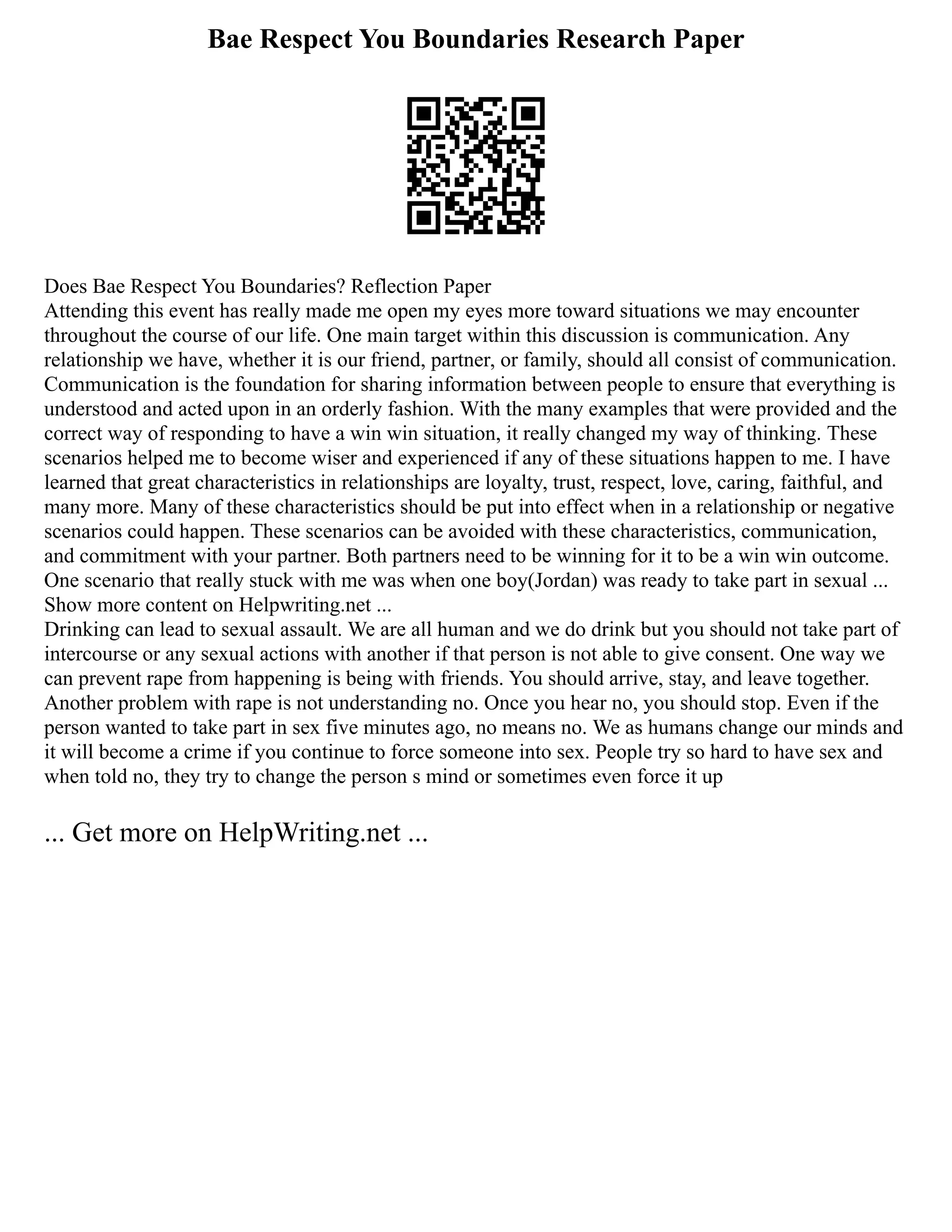 Bae Respect You Boundaries Research Paper
Does Bae Respect You Boundaries? Reflection Paper
Attending this event has really made me open my eyes more toward situations we may encounter
throughout the course of our life. One main target within this discussion is communication. Any
relationship we have, whether it is our friend, partner, or family, should all consist of communication.
Communication is the foundation for sharing information between people to ensure that everything is
understood and acted upon in an orderly fashion. With the many examples that were provided and the
correct way of responding to have a win win situation, it really changed my way of thinking. These
scenarios helped me to become wiser and experienced if any of these situations happen to me. I have
learned that great characteristics in relationships are loyalty, trust, respect, love, caring, faithful, and
many more. Many of these characteristics should be put into effect when in a relationship or negative
scenarios could happen. These scenarios can be avoided with these characteristics, communication,
and commitment with your partner. Both partners need to be winning for it to be a win win outcome.
One scenario that really stuck with me was when one boy(Jordan) was ready to take part in sexual ...
Show more content on Helpwriting.net ...
Drinking can lead to sexual assault. We are all human and we do drink but you should not take part of
intercourse or any sexual actions with another if that person is not able to give consent. One way we
can prevent rape from happening is being with friends. You should arrive, stay, and leave together.
Another problem with rape is not understanding no. Once you hear no, you should stop. Even if the
person wanted to take part in sex five minutes ago, no means no. We as humans change our minds and
it will become a crime if you continue to force someone into sex. People try so hard to have sex and
when told no, they try to change the person s mind or sometimes even force it up
... Get more on HelpWriting.net ...
 