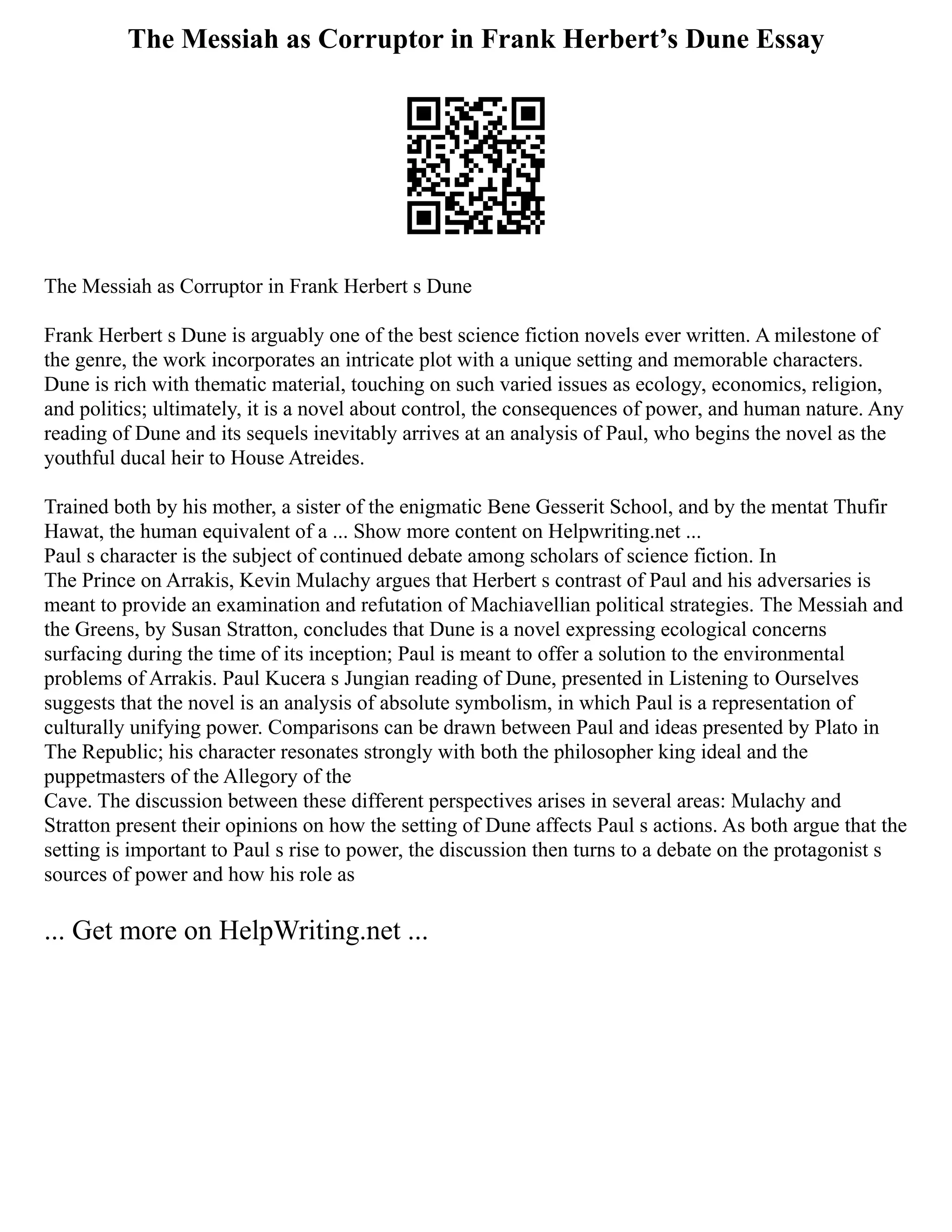 The Messiah as Corruptor in Frank Herbert’s Dune Essay
The Messiah as Corruptor in Frank Herbert s Dune
Frank Herbert s Dune is arguably one of the best science fiction novels ever written. A milestone of
the genre, the work incorporates an intricate plot with a unique setting and memorable characters.
Dune is rich with thematic material, touching on such varied issues as ecology, economics, religion,
and politics; ultimately, it is a novel about control, the consequences of power, and human nature. Any
reading of Dune and its sequels inevitably arrives at an analysis of Paul, who begins the novel as the
youthful ducal heir to House Atreides.
Trained both by his mother, a sister of the enigmatic Bene Gesserit School, and by the mentat Thufir
Hawat, the human equivalent of a ... Show more content on Helpwriting.net ...
Paul s character is the subject of continued debate among scholars of science fiction. In
The Prince on Arrakis, Kevin Mulachy argues that Herbert s contrast of Paul and his adversaries is
meant to provide an examination and refutation of Machiavellian political strategies. The Messiah and
the Greens, by Susan Stratton, concludes that Dune is a novel expressing ecological concerns
surfacing during the time of its inception; Paul is meant to offer a solution to the environmental
problems of Arrakis. Paul Kucera s Jungian reading of Dune, presented in Listening to Ourselves
suggests that the novel is an analysis of absolute symbolism, in which Paul is a representation of
culturally unifying power. Comparisons can be drawn between Paul and ideas presented by Plato in
The Republic; his character resonates strongly with both the philosopher king ideal and the
puppetmasters of the Allegory of the
Cave. The discussion between these different perspectives arises in several areas: Mulachy and
Stratton present their opinions on how the setting of Dune affects Paul s actions. As both argue that the
setting is important to Paul s rise to power, the discussion then turns to a debate on the protagonist s
sources of power and how his role as
... Get more on HelpWriting.net ...
 