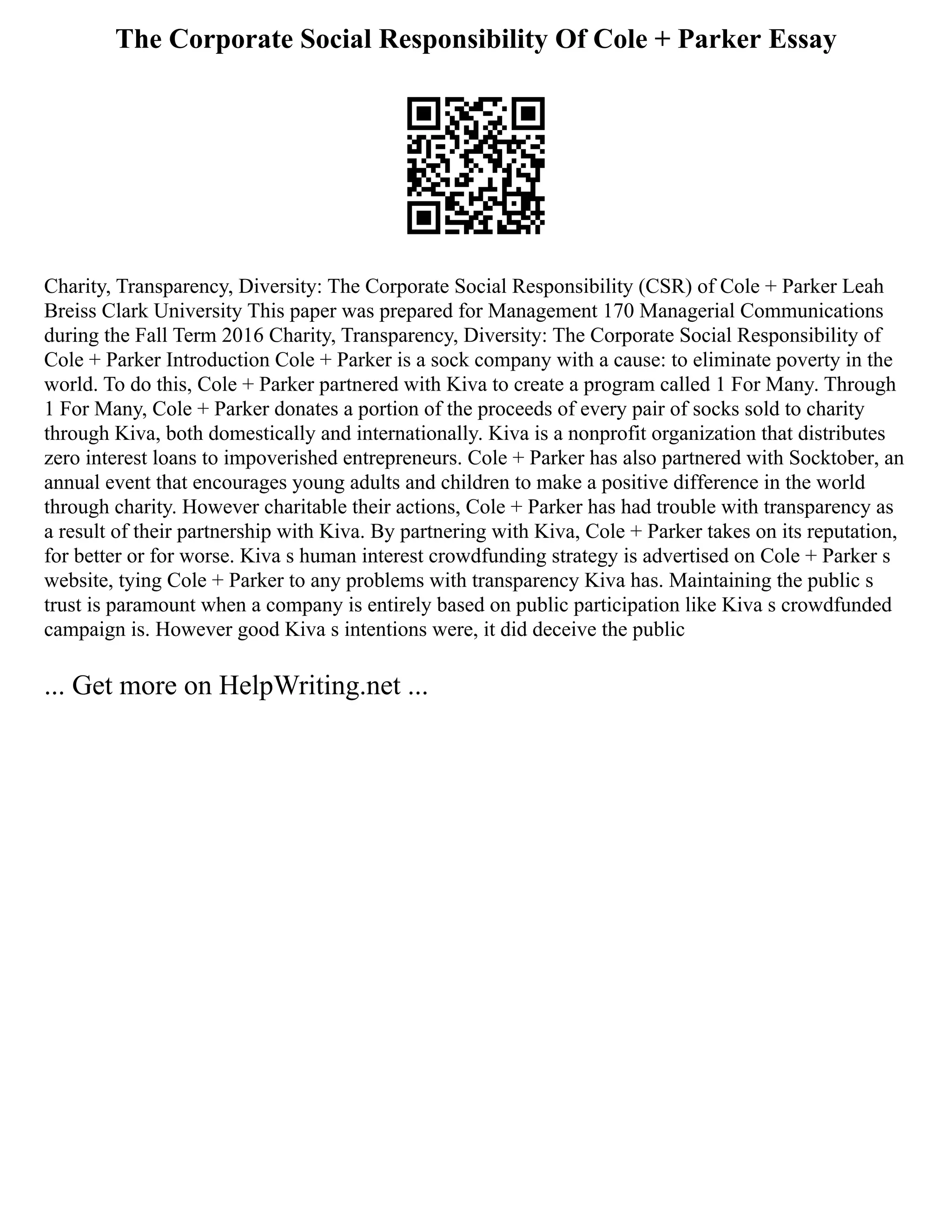 The Corporate Social Responsibility Of Cole + Parker Essay
Charity, Transparency, Diversity: The Corporate Social Responsibility (CSR) of Cole + Parker Leah
Breiss Clark University This paper was prepared for Management 170 Managerial Communications
during the Fall Term 2016 Charity, Transparency, Diversity: The Corporate Social Responsibility of
Cole + Parker Introduction Cole + Parker is a sock company with a cause: to eliminate poverty in the
world. To do this, Cole + Parker partnered with Kiva to create a program called 1 For Many. Through
1 For Many, Cole + Parker donates a portion of the proceeds of every pair of socks sold to charity
through Kiva, both domestically and internationally. Kiva is a nonprofit organization that distributes
zero interest loans to impoverished entrepreneurs. Cole + Parker has also partnered with Socktober, an
annual event that encourages young adults and children to make a positive difference in the world
through charity. However charitable their actions, Cole + Parker has had trouble with transparency as
a result of their partnership with Kiva. By partnering with Kiva, Cole + Parker takes on its reputation,
for better or for worse. Kiva s human interest crowdfunding strategy is advertised on Cole + Parker s
website, tying Cole + Parker to any problems with transparency Kiva has. Maintaining the public s
trust is paramount when a company is entirely based on public participation like Kiva s crowdfunded
campaign is. However good Kiva s intentions were, it did deceive the public
... Get more on HelpWriting.net ...
 