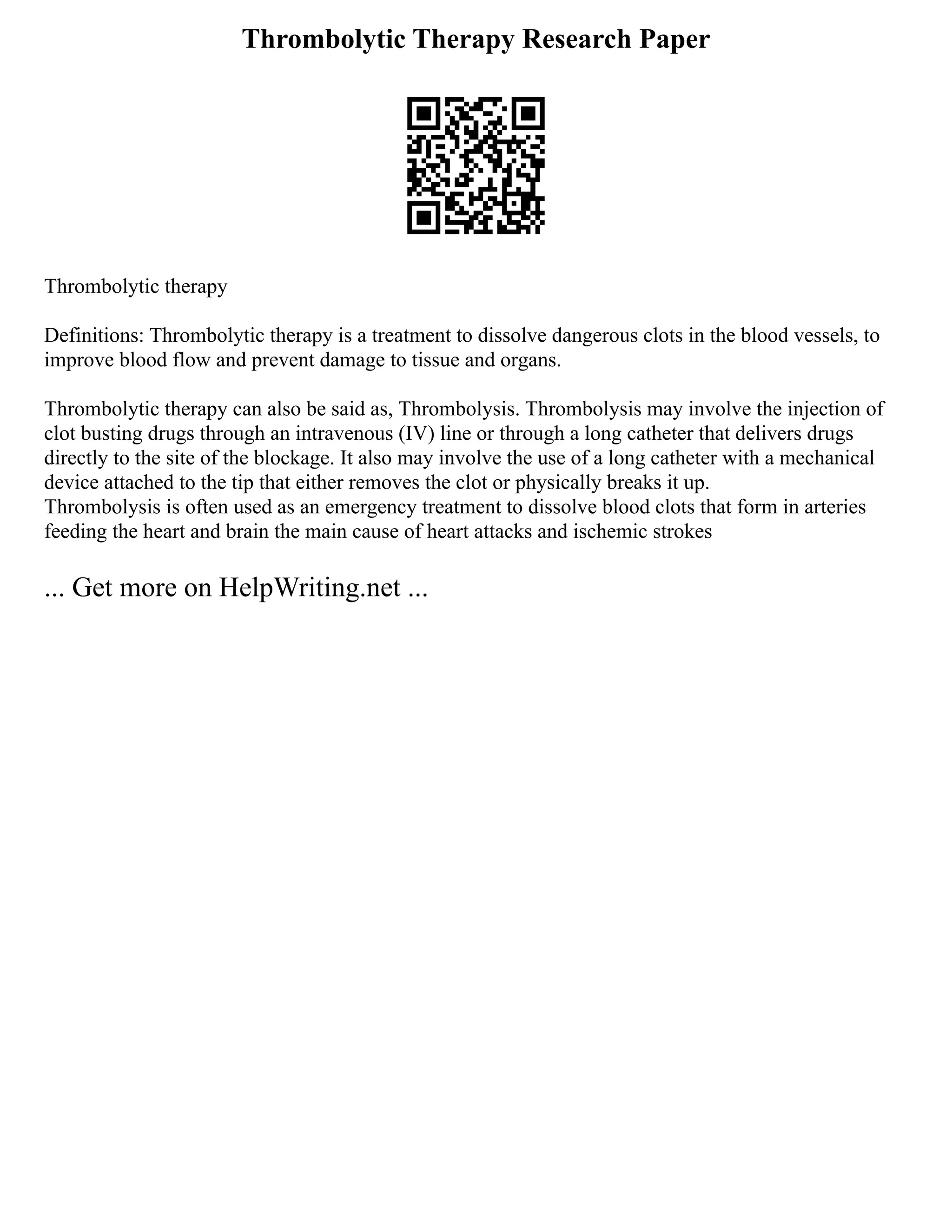 Thrombolytic Therapy Research Paper
Thrombolytic therapy
Definitions: Thrombolytic therapy is a treatment to dissolve dangerous clots in the blood vessels, to
improve blood flow and prevent damage to tissue and organs.
Thrombolytic therapy can also be said as, Thrombolysis. Thrombolysis may involve the injection of
clot busting drugs through an intravenous (IV) line or through a long catheter that delivers drugs
directly to the site of the blockage. It also may involve the use of a long catheter with a mechanical
device attached to the tip that either removes the clot or physically breaks it up.
Thrombolysis is often used as an emergency treatment to dissolve blood clots that form in arteries
feeding the heart and brain the main cause of heart attacks and ischemic strokes
... Get more on HelpWriting.net ...
 