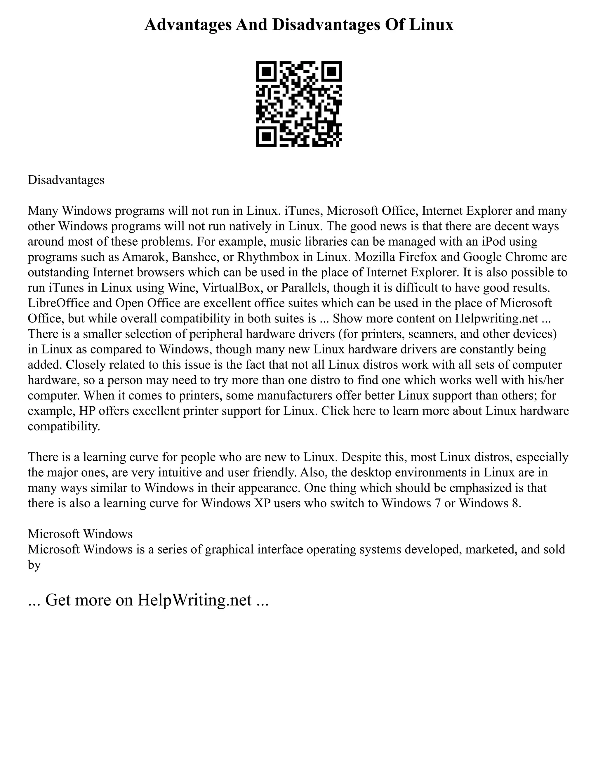 Advantages And Disadvantages Of Linux
Disadvantages
Many Windows programs will not run in Linux. iTunes, Microsoft Office, Internet Explorer and many
other Windows programs will not run natively in Linux. The good news is that there are decent ways
around most of these problems. For example, music libraries can be managed with an iPod using
programs such as Amarok, Banshee, or Rhythmbox in Linux. Mozilla Firefox and Google Chrome are
outstanding Internet browsers which can be used in the place of Internet Explorer. It is also possible to
run iTunes in Linux using Wine, VirtualBox, or Parallels, though it is difficult to have good results.
LibreOffice and Open Office are excellent office suites which can be used in the place of Microsoft
Office, but while overall compatibility in both suites is ... Show more content on Helpwriting.net ...
There is a smaller selection of peripheral hardware drivers (for printers, scanners, and other devices)
in Linux as compared to Windows, though many new Linux hardware drivers are constantly being
added. Closely related to this issue is the fact that not all Linux distros work with all sets of computer
hardware, so a person may need to try more than one distro to find one which works well with his/her
computer. When it comes to printers, some manufacturers offer better Linux support than others; for
example, HP offers excellent printer support for Linux. Click here to learn more about Linux hardware
compatibility.
There is a learning curve for people who are new to Linux. Despite this, most Linux distros, especially
the major ones, are very intuitive and user friendly. Also, the desktop environments in Linux are in
many ways similar to Windows in their appearance. One thing which should be emphasized is that
there is also a learning curve for Windows XP users who switch to Windows 7 or Windows 8.
Microsoft Windows
Microsoft Windows is a series of graphical interface operating systems developed, marketed, and sold
by
... Get more on HelpWriting.net ...
 