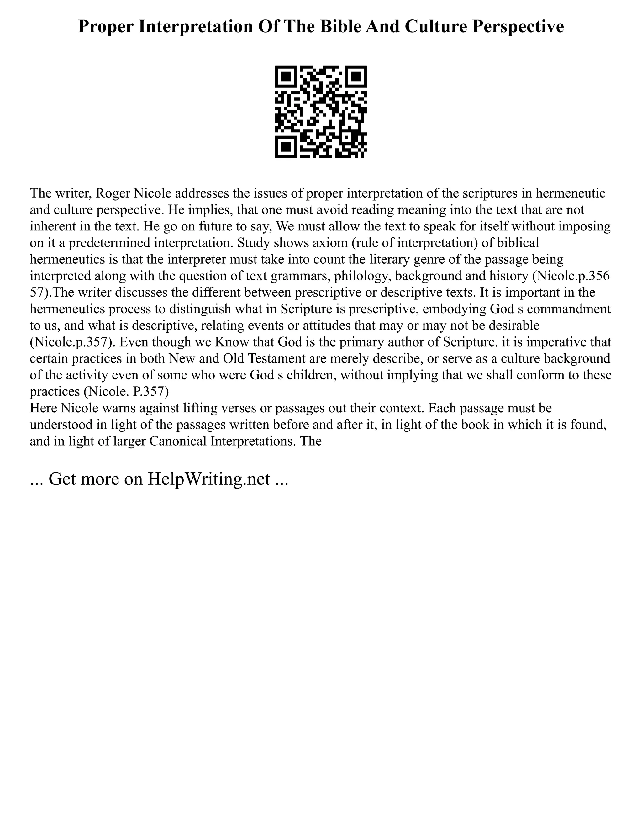 Proper Interpretation Of The Bible And Culture Perspective
The writer, Roger Nicole addresses the issues of proper interpretation of the scriptures in hermeneutic
and culture perspective. He implies, that one must avoid reading meaning into the text that are not
inherent in the text. He go on future to say, We must allow the text to speak for itself without imposing
on it a predetermined interpretation. Study shows axiom (rule of interpretation) of biblical
hermeneutics is that the interpreter must take into count the literary genre of the passage being
interpreted along with the question of text grammars, philology, background and history (Nicole.p.356
57).The writer discusses the different between prescriptive or descriptive texts. It is important in the
hermeneutics process to distinguish what in Scripture is prescriptive, embodying God s commandment
to us, and what is descriptive, relating events or attitudes that may or may not be desirable
(Nicole.p.357). Even though we Know that God is the primary author of Scripture. it is imperative that
certain practices in both New and Old Testament are merely describe, or serve as a culture background
of the activity even of some who were God s children, without implying that we shall conform to these
practices (Nicole. P.357)
Here Nicole warns against lifting verses or passages out their context. Each passage must be
understood in light of the passages written before and after it, in light of the book in which it is found,
and in light of larger Canonical Interpretations. The
... Get more on HelpWriting.net ...
 