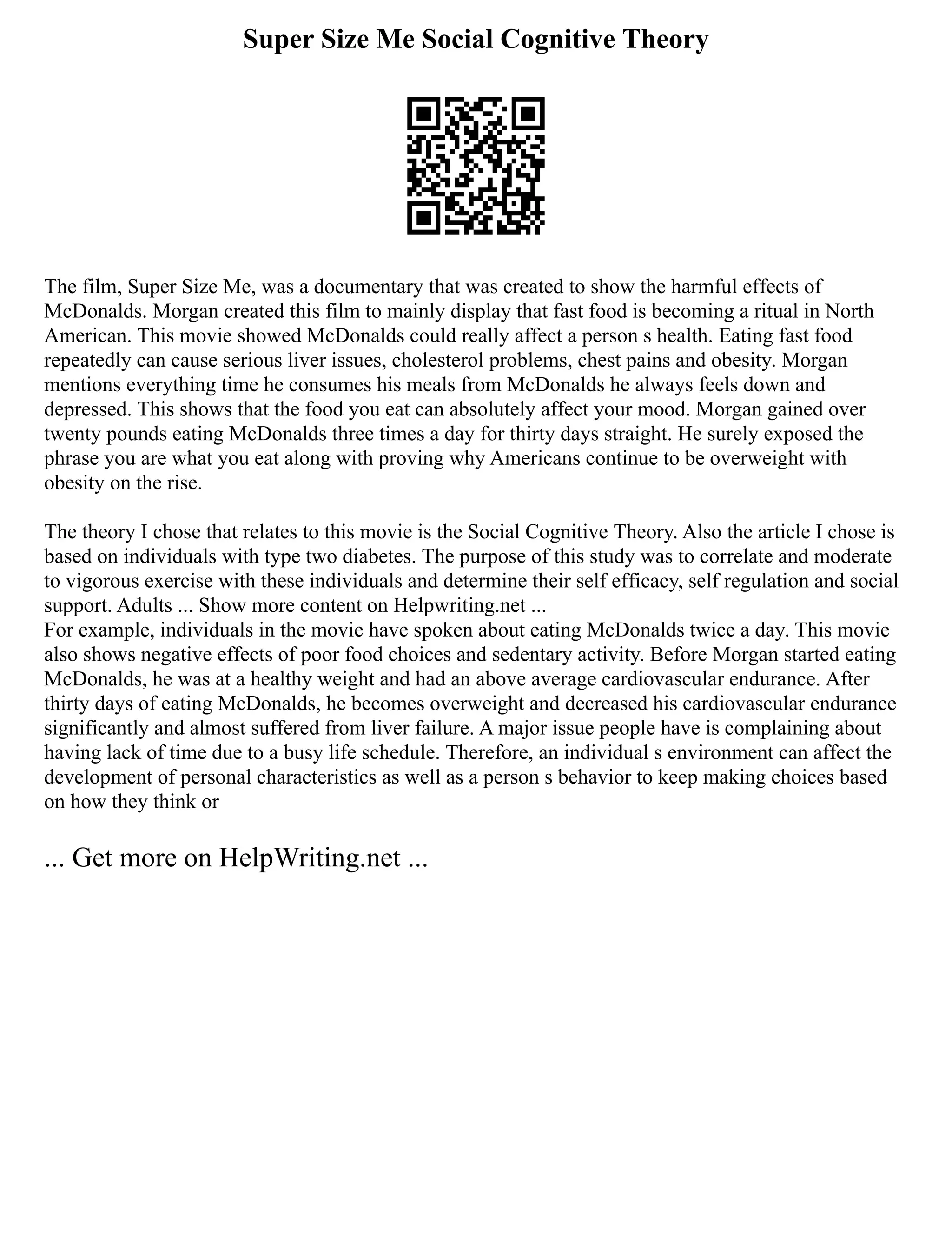 Super Size Me Social Cognitive Theory
The film, Super Size Me, was a documentary that was created to show the harmful effects of
McDonalds. Morgan created this film to mainly display that fast food is becoming a ritual in North
American. This movie showed McDonalds could really affect a person s health. Eating fast food
repeatedly can cause serious liver issues, cholesterol problems, chest pains and obesity. Morgan
mentions everything time he consumes his meals from McDonalds he always feels down and
depressed. This shows that the food you eat can absolutely affect your mood. Morgan gained over
twenty pounds eating McDonalds three times a day for thirty days straight. He surely exposed the
phrase you are what you eat along with proving why Americans continue to be overweight with
obesity on the rise.
The theory I chose that relates to this movie is the Social Cognitive Theory. Also the article I chose is
based on individuals with type two diabetes. The purpose of this study was to correlate and moderate
to vigorous exercise with these individuals and determine their self efficacy, self regulation and social
support. Adults ... Show more content on Helpwriting.net ...
For example, individuals in the movie have spoken about eating McDonalds twice a day. This movie
also shows negative effects of poor food choices and sedentary activity. Before Morgan started eating
McDonalds, he was at a healthy weight and had an above average cardiovascular endurance. After
thirty days of eating McDonalds, he becomes overweight and decreased his cardiovascular endurance
significantly and almost suffered from liver failure. A major issue people have is complaining about
having lack of time due to a busy life schedule. Therefore, an individual s environment can affect the
development of personal characteristics as well as a person s behavior to keep making choices based
on how they think or
... Get more on HelpWriting.net ...
 