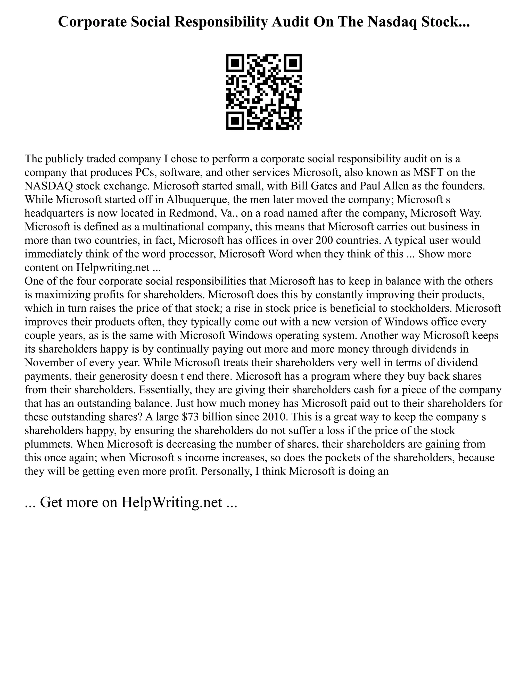 Corporate Social Responsibility Audit On The Nasdaq Stock...
The publicly traded company I chose to perform a corporate social responsibility audit on is a
company that produces PCs, software, and other services Microsoft, also known as MSFT on the
NASDAQ stock exchange. Microsoft started small, with Bill Gates and Paul Allen as the founders.
While Microsoft started off in Albuquerque, the men later moved the company; Microsoft s
headquarters is now located in Redmond, Va., on a road named after the company, Microsoft Way.
Microsoft is defined as a multinational company, this means that Microsoft carries out business in
more than two countries, in fact, Microsoft has offices in over 200 countries. A typical user would
immediately think of the word processor, Microsoft Word when they think of this ... Show more
content on Helpwriting.net ...
One of the four corporate social responsibilities that Microsoft has to keep in balance with the others
is maximizing profits for shareholders. Microsoft does this by constantly improving their products,
which in turn raises the price of that stock; a rise in stock price is beneficial to stockholders. Microsoft
improves their products often, they typically come out with a new version of Windows office every
couple years, as is the same with Microsoft Windows operating system. Another way Microsoft keeps
its shareholders happy is by continually paying out more and more money through dividends in
November of every year. While Microsoft treats their shareholders very well in terms of dividend
payments, their generosity doesn t end there. Microsoft has a program where they buy back shares
from their shareholders. Essentially, they are giving their shareholders cash for a piece of the company
that has an outstanding balance. Just how much money has Microsoft paid out to their shareholders for
these outstanding shares? A large $73 billion since 2010. This is a great way to keep the company s
shareholders happy, by ensuring the shareholders do not suffer a loss if the price of the stock
plummets. When Microsoft is decreasing the number of shares, their shareholders are gaining from
this once again; when Microsoft s income increases, so does the pockets of the shareholders, because
they will be getting even more profit. Personally, I think Microsoft is doing an
... Get more on HelpWriting.net ...
 
