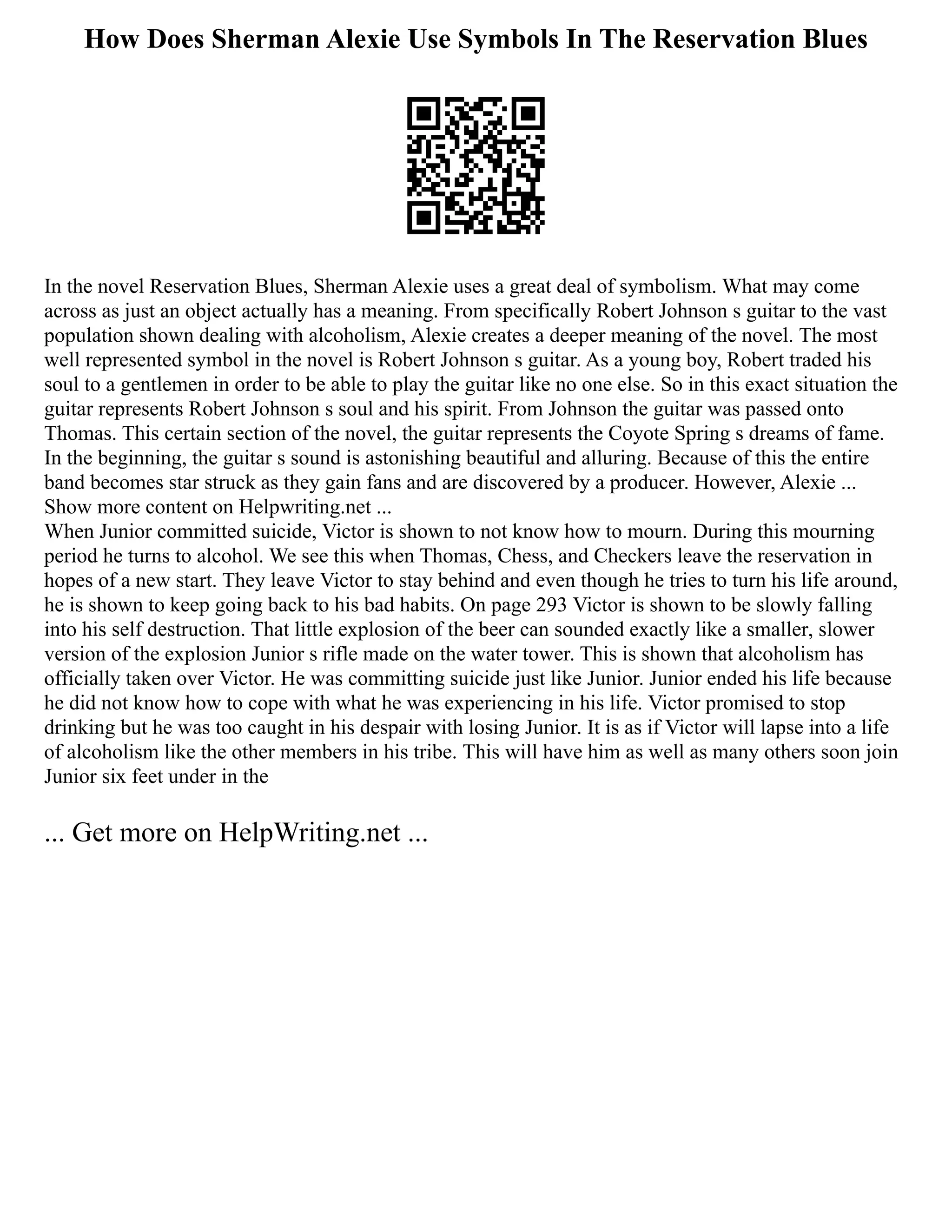 How Does Sherman Alexie Use Symbols In The Reservation Blues
In the novel Reservation Blues, Sherman Alexie uses a great deal of symbolism. What may come
across as just an object actually has a meaning. From specifically Robert Johnson s guitar to the vast
population shown dealing with alcoholism, Alexie creates a deeper meaning of the novel. The most
well represented symbol in the novel is Robert Johnson s guitar. As a young boy, Robert traded his
soul to a gentlemen in order to be able to play the guitar like no one else. So in this exact situation the
guitar represents Robert Johnson s soul and his spirit. From Johnson the guitar was passed onto
Thomas. This certain section of the novel, the guitar represents the Coyote Spring s dreams of fame.
In the beginning, the guitar s sound is astonishing beautiful and alluring. Because of this the entire
band becomes star struck as they gain fans and are discovered by a producer. However, Alexie ...
Show more content on Helpwriting.net ...
When Junior committed suicide, Victor is shown to not know how to mourn. During this mourning
period he turns to alcohol. We see this when Thomas, Chess, and Checkers leave the reservation in
hopes of a new start. They leave Victor to stay behind and even though he tries to turn his life around,
he is shown to keep going back to his bad habits. On page 293 Victor is shown to be slowly falling
into his self destruction. That little explosion of the beer can sounded exactly like a smaller, slower
version of the explosion Junior s rifle made on the water tower. This is shown that alcoholism has
officially taken over Victor. He was committing suicide just like Junior. Junior ended his life because
he did not know how to cope with what he was experiencing in his life. Victor promised to stop
drinking but he was too caught in his despair with losing Junior. It is as if Victor will lapse into a life
of alcoholism like the other members in his tribe. This will have him as well as many others soon join
Junior six feet under in the
... Get more on HelpWriting.net ...
 