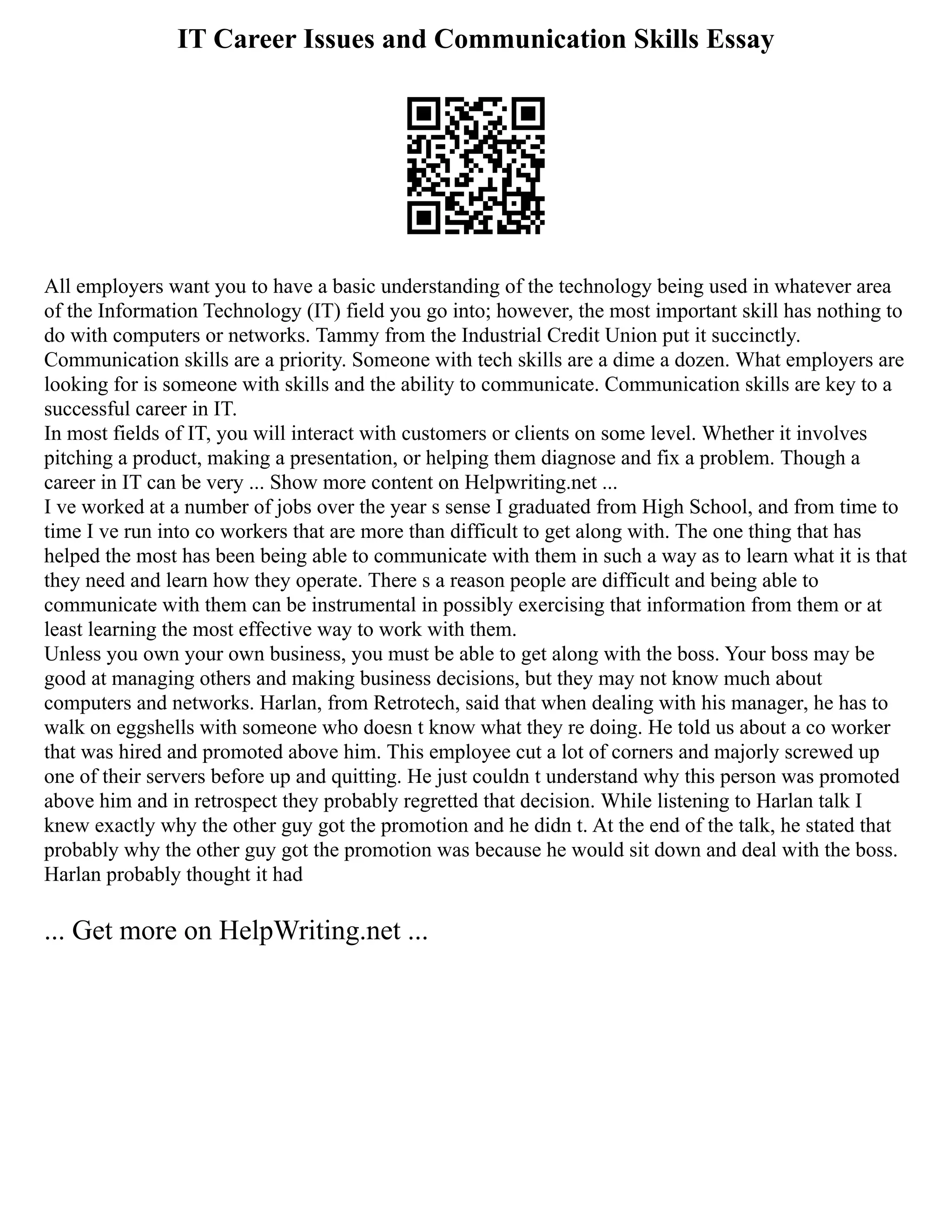 IT Career Issues and Communication Skills Essay
All employers want you to have a basic understanding of the technology being used in whatever area
of the Information Technology (IT) field you go into; however, the most important skill has nothing to
do with computers or networks. Tammy from the Industrial Credit Union put it succinctly.
Communication skills are a priority. Someone with tech skills are a dime a dozen. What employers are
looking for is someone with skills and the ability to communicate. Communication skills are key to a
successful career in IT.
In most fields of IT, you will interact with customers or clients on some level. Whether it involves
pitching a product, making a presentation, or helping them diagnose and fix a problem. Though a
career in IT can be very ... Show more content on Helpwriting.net ...
I ve worked at a number of jobs over the year s sense I graduated from High School, and from time to
time I ve run into co workers that are more than difficult to get along with. The one thing that has
helped the most has been being able to communicate with them in such a way as to learn what it is that
they need and learn how they operate. There s a reason people are difficult and being able to
communicate with them can be instrumental in possibly exercising that information from them or at
least learning the most effective way to work with them.
Unless you own your own business, you must be able to get along with the boss. Your boss may be
good at managing others and making business decisions, but they may not know much about
computers and networks. Harlan, from Retrotech, said that when dealing with his manager, he has to
walk on eggshells with someone who doesn t know what they re doing. He told us about a co worker
that was hired and promoted above him. This employee cut a lot of corners and majorly screwed up
one of their servers before up and quitting. He just couldn t understand why this person was promoted
above him and in retrospect they probably regretted that decision. While listening to Harlan talk I
knew exactly why the other guy got the promotion and he didn t. At the end of the talk, he stated that
probably why the other guy got the promotion was because he would sit down and deal with the boss.
Harlan probably thought it had
... Get more on HelpWriting.net ...
 