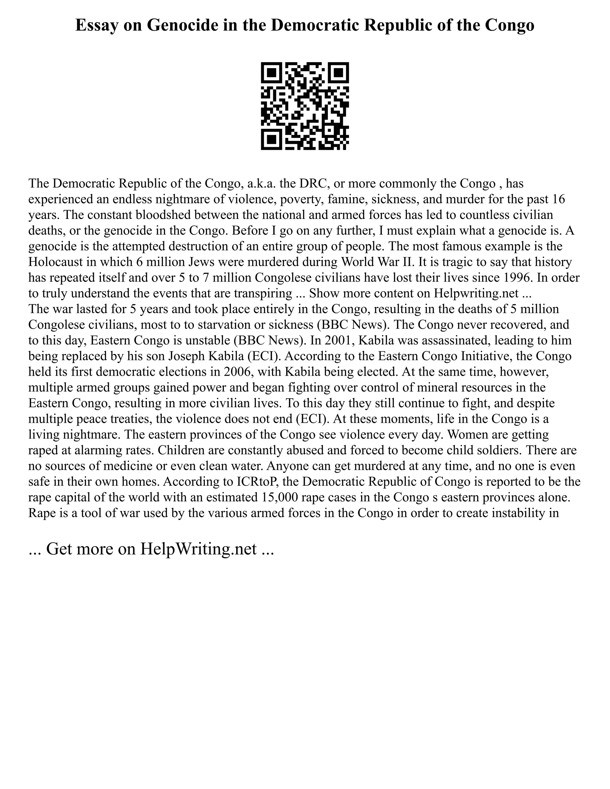Essay on Genocide in the Democratic Republic of the Congo
The Democratic Republic of the Congo, a.k.a. the DRC, or more commonly the Congo , has
experienced an endless nightmare of violence, poverty, famine, sickness, and murder for the past 16
years. The constant bloodshed between the national and armed forces has led to countless civilian
deaths, or the genocide in the Congo. Before I go on any further, I must explain what a genocide is. A
genocide is the attempted destruction of an entire group of people. The most famous example is the
Holocaust in which 6 million Jews were murdered during World War II. It is tragic to say that history
has repeated itself and over 5 to 7 million Congolese civilians have lost their lives since 1996. In order
to truly understand the events that are transpiring ... Show more content on Helpwriting.net ...
The war lasted for 5 years and took place entirely in the Congo, resulting in the deaths of 5 million
Congolese civilians, most to to starvation or sickness (BBC News). The Congo never recovered, and
to this day, Eastern Congo is unstable (BBC News). In 2001, Kabila was assassinated, leading to him
being replaced by his son Joseph Kabila (ECI). According to the Eastern Congo Initiative, the Congo
held its first democratic elections in 2006, with Kabila being elected. At the same time, however,
multiple armed groups gained power and began fighting over control of mineral resources in the
Eastern Congo, resulting in more civilian lives. To this day they still continue to fight, and despite
multiple peace treaties, the violence does not end (ECI). At these moments, life in the Congo is a
living nightmare. The eastern provinces of the Congo see violence every day. Women are getting
raped at alarming rates. Children are constantly abused and forced to become child soldiers. There are
no sources of medicine or even clean water. Anyone can get murdered at any time, and no one is even
safe in their own homes. According to ICRtoP, the Democratic Republic of Congo is reported to be the
rape capital of the world with an estimated 15,000 rape cases in the Congo s eastern provinces alone.
Rape is a tool of war used by the various armed forces in the Congo in order to create instability in
... Get more on HelpWriting.net ...
 