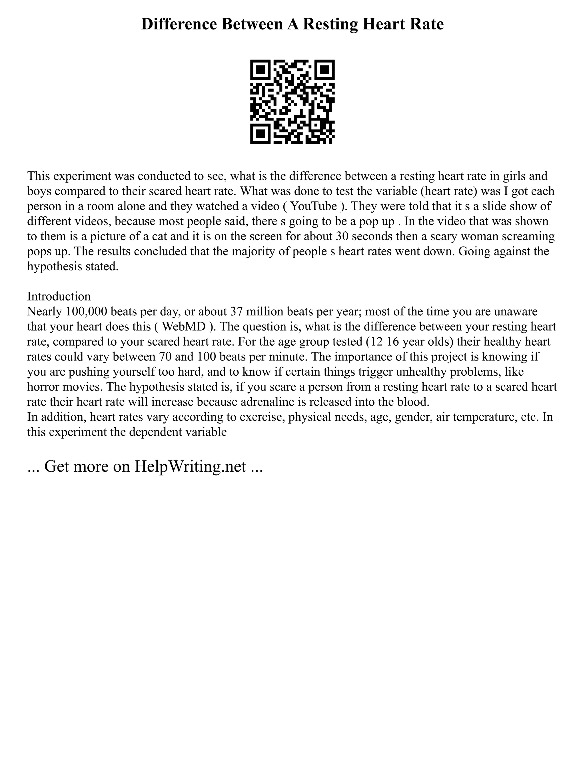 Difference Between A Resting Heart Rate
This experiment was conducted to see, what is the difference between a resting heart rate in girls and
boys compared to their scared heart rate. What was done to test the variable (heart rate) was I got each
person in a room alone and they watched a video ( YouTube ). They were told that it s a slide show of
different videos, because most people said, there s going to be a pop up . In the video that was shown
to them is a picture of a cat and it is on the screen for about 30 seconds then a scary woman screaming
pops up. The results concluded that the majority of people s heart rates went down. Going against the
hypothesis stated.
Introduction
Nearly 100,000 beats per day, or about 37 million beats per year; most of the time you are unaware
that your heart does this ( WebMD ). The question is, what is the difference between your resting heart
rate, compared to your scared heart rate. For the age group tested (12 16 year olds) their healthy heart
rates could vary between 70 and 100 beats per minute. The importance of this project is knowing if
you are pushing yourself too hard, and to know if certain things trigger unhealthy problems, like
horror movies. The hypothesis stated is, if you scare a person from a resting heart rate to a scared heart
rate their heart rate will increase because adrenaline is released into the blood.
In addition, heart rates vary according to exercise, physical needs, age, gender, air temperature, etc. In
this experiment the dependent variable
... Get more on HelpWriting.net ...
 