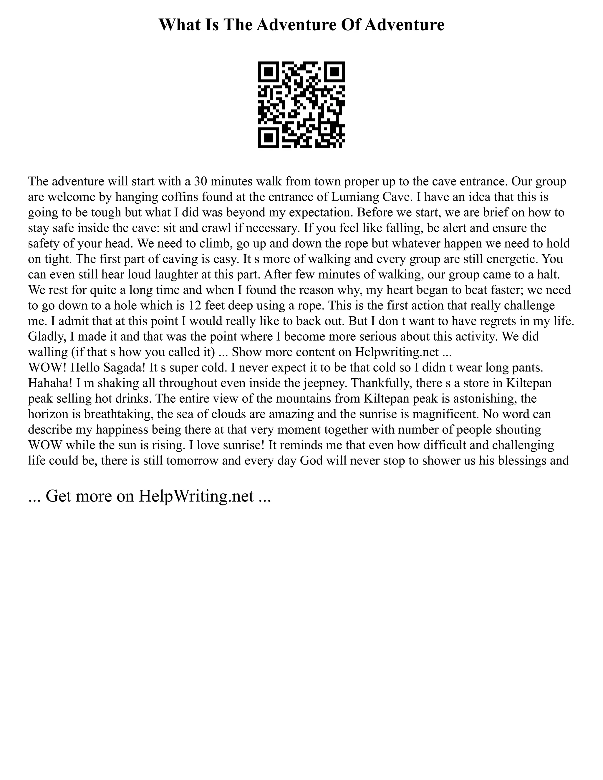 What Is The Adventure Of Adventure
The adventure will start with a 30 minutes walk from town proper up to the cave entrance. Our group
are welcome by hanging coffins found at the entrance of Lumiang Cave. I have an idea that this is
going to be tough but what I did was beyond my expectation. Before we start, we are brief on how to
stay safe inside the cave: sit and crawl if necessary. If you feel like falling, be alert and ensure the
safety of your head. We need to climb, go up and down the rope but whatever happen we need to hold
on tight. The first part of caving is easy. It s more of walking and every group are still energetic. You
can even still hear loud laughter at this part. After few minutes of walking, our group came to a halt.
We rest for quite a long time and when I found the reason why, my heart began to beat faster; we need
to go down to a hole which is 12 feet deep using a rope. This is the first action that really challenge
me. I admit that at this point I would really like to back out. But I don t want to have regrets in my life.
Gladly, I made it and that was the point where I become more serious about this activity. We did
walling (if that s how you called it) ... Show more content on Helpwriting.net ...
WOW! Hello Sagada! It s super cold. I never expect it to be that cold so I didn t wear long pants.
Hahaha! I m shaking all throughout even inside the jeepney. Thankfully, there s a store in Kiltepan
peak selling hot drinks. The entire view of the mountains from Kiltepan peak is astonishing, the
horizon is breathtaking, the sea of clouds are amazing and the sunrise is magnificent. No word can
describe my happiness being there at that very moment together with number of people shouting
WOW while the sun is rising. I love sunrise! It reminds me that even how difficult and challenging
life could be, there is still tomorrow and every day God will never stop to shower us his blessings and
... Get more on HelpWriting.net ...
 