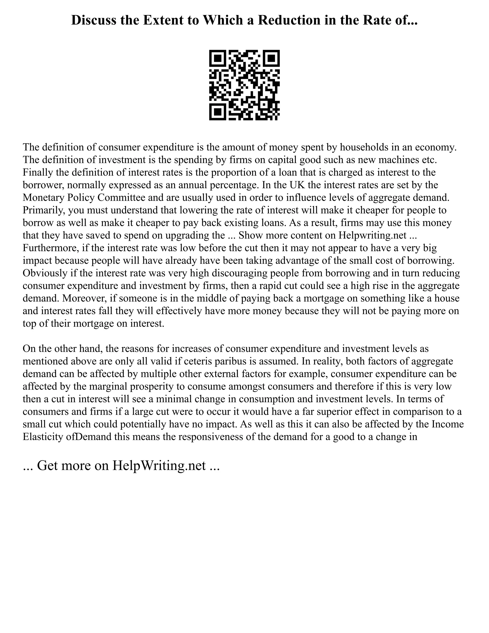 Discuss the Extent to Which a Reduction in the Rate of...
The definition of consumer expenditure is the amount of money spent by households in an economy.
The definition of investment is the spending by firms on capital good such as new machines etc.
Finally the definition of interest rates is the proportion of a loan that is charged as interest to the
borrower, normally expressed as an annual percentage. In the UK the interest rates are set by the
Monetary Policy Committee and are usually used in order to influence levels of aggregate demand.
Primarily, you must understand that lowering the rate of interest will make it cheaper for people to
borrow as well as make it cheaper to pay back existing loans. As a result, firms may use this money
that they have saved to spend on upgrading the ... Show more content on Helpwriting.net ...
Furthermore, if the interest rate was low before the cut then it may not appear to have a very big
impact because people will have already have been taking advantage of the small cost of borrowing.
Obviously if the interest rate was very high discouraging people from borrowing and in turn reducing
consumer expenditure and investment by firms, then a rapid cut could see a high rise in the aggregate
demand. Moreover, if someone is in the middle of paying back a mortgage on something like a house
and interest rates fall they will effectively have more money because they will not be paying more on
top of their mortgage on interest.
On the other hand, the reasons for increases of consumer expenditure and investment levels as
mentioned above are only all valid if ceteris paribus is assumed. In reality, both factors of aggregate
demand can be affected by multiple other external factors for example, consumer expenditure can be
affected by the marginal prosperity to consume amongst consumers and therefore if this is very low
then a cut in interest will see a minimal change in consumption and investment levels. In terms of
consumers and firms if a large cut were to occur it would have a far superior effect in comparison to a
small cut which could potentially have no impact. As well as this it can also be affected by the Income
Elasticity ofDemand this means the responsiveness of the demand for a good to a change in
... Get more on HelpWriting.net ...
 