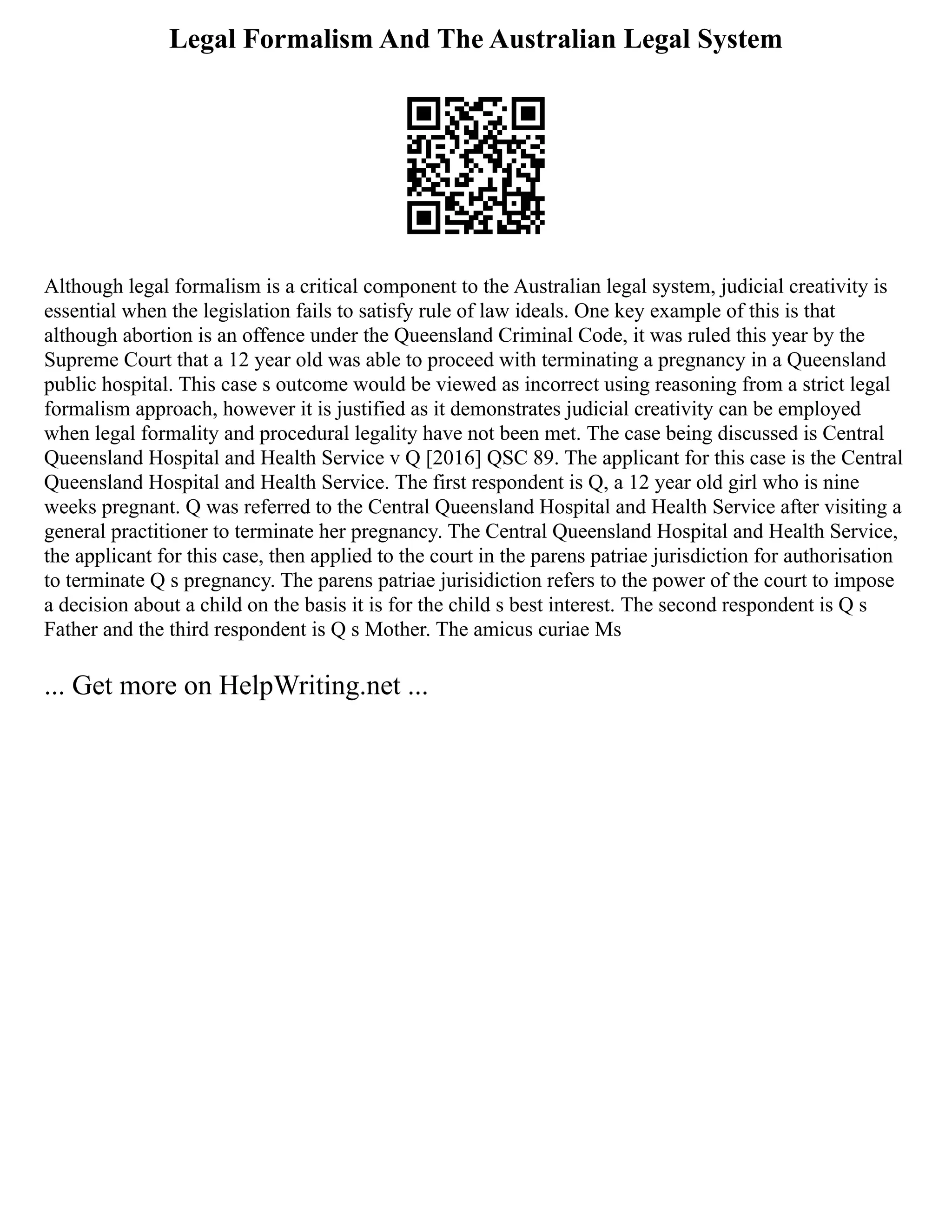 Legal Formalism And The Australian Legal System
Although legal formalism is a critical component to the Australian legal system, judicial creativity is
essential when the legislation fails to satisfy rule of law ideals. One key example of this is that
although abortion is an offence under the Queensland Criminal Code, it was ruled this year by the
Supreme Court that a 12 year old was able to proceed with terminating a pregnancy in a Queensland
public hospital. This case s outcome would be viewed as incorrect using reasoning from a strict legal
formalism approach, however it is justified as it demonstrates judicial creativity can be employed
when legal formality and procedural legality have not been met. The case being discussed is Central
Queensland Hospital and Health Service v Q [2016] QSC 89. The applicant for this case is the Central
Queensland Hospital and Health Service. The first respondent is Q, a 12 year old girl who is nine
weeks pregnant. Q was referred to the Central Queensland Hospital and Health Service after visiting a
general practitioner to terminate her pregnancy. The Central Queensland Hospital and Health Service,
the applicant for this case, then applied to the court in the parens patriae jurisdiction for authorisation
to terminate Q s pregnancy. The parens patriae jurisidiction refers to the power of the court to impose
a decision about a child on the basis it is for the child s best interest. The second respondent is Q s
Father and the third respondent is Q s Mother. The amicus curiae Ms
... Get more on HelpWriting.net ...
 