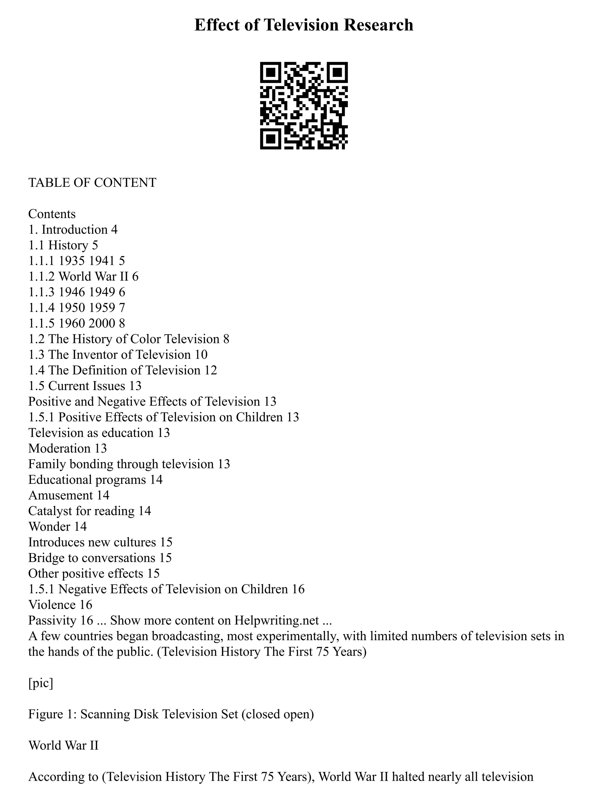 Effect of Television Research
TABLE OF CONTENT
Contents
1. Introduction 4
1.1 History 5
1.1.1 1935 1941 5
1.1.2 World War II 6
1.1.3 1946 1949 6
1.1.4 1950 1959 7
1.1.5 1960 2000 8
1.2 The History of Color Television 8
1.3 The Inventor of Television 10
1.4 The Definition of Television 12
1.5 Current Issues 13
Positive and Negative Effects of Television 13
1.5.1 Positive Effects of Television on Children 13
Television as education 13
Moderation 13
Family bonding through television 13
Educational programs 14
Amusement 14
Catalyst for reading 14
Wonder 14
Introduces new cultures 15
Bridge to conversations 15
Other positive effects 15
1.5.1 Negative Effects of Television on Children 16
Violence 16
Passivity 16 ... Show more content on Helpwriting.net ...
A few countries began broadcasting, most experimentally, with limited numbers of television sets in
the hands of the public. (Television History The First 75 Years)
[pic]
Figure 1: Scanning Disk Television Set (closed open)
World War II
According to (Television History The First 75 Years), World War II halted nearly all television
 