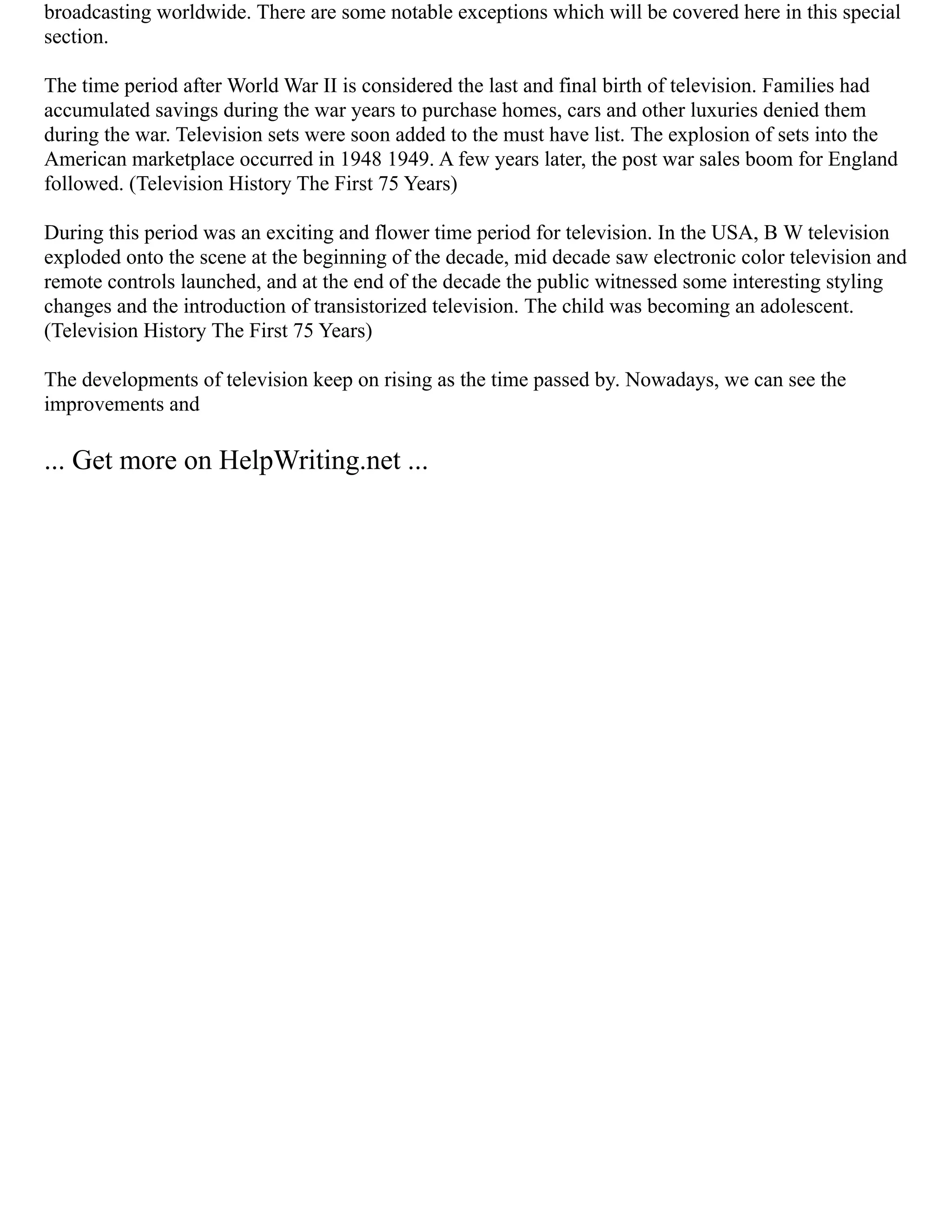 broadcasting worldwide. There are some notable exceptions which will be covered here in this special
section.
The time period after World War II is considered the last and final birth of television. Families had
accumulated savings during the war years to purchase homes, cars and other luxuries denied them
during the war. Television sets were soon added to the must have list. The explosion of sets into the
American marketplace occurred in 1948 1949. A few years later, the post war sales boom for England
followed. (Television History The First 75 Years)
During this period was an exciting and flower time period for television. In the USA, B W television
exploded onto the scene at the beginning of the decade, mid decade saw electronic color television and
remote controls launched, and at the end of the decade the public witnessed some interesting styling
changes and the introduction of transistorized television. The child was becoming an adolescent.
(Television History The First 75 Years)
The developments of television keep on rising as the time passed by. Nowadays, we can see the
improvements and
... Get more on HelpWriting.net ...
 