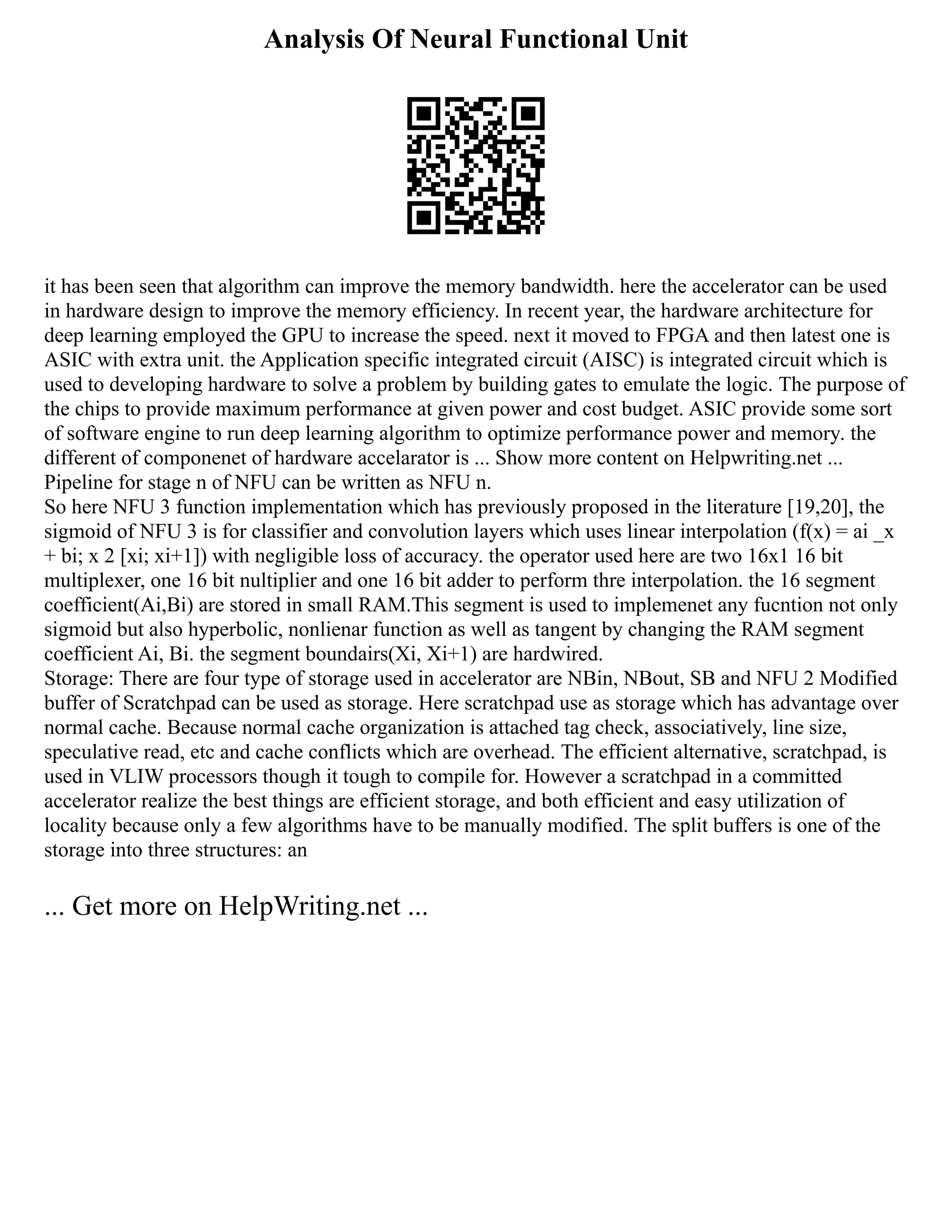 Analysis Of Neural Functional Unit
it has been seen that algorithm can improve the memory bandwidth. here the accelerator can be used
in hardware design to improve the memory efficiency. In recent year, the hardware architecture for
deep learning employed the GPU to increase the speed. next it moved to FPGA and then latest one is
ASIC with extra unit. the Application specific integrated circuit (AISC) is integrated circuit which is
used to developing hardware to solve a problem by building gates to emulate the logic. The purpose of
the chips to provide maximum performance at given power and cost budget. ASIC provide some sort
of software engine to run deep learning algorithm to optimize performance power and memory. the
different of componenet of hardware accelarator is ... Show more content on Helpwriting.net ...
Pipeline for stage n of NFU can be written as NFU n.
So here NFU 3 function implementation which has previously proposed in the literature [19,20], the
sigmoid of NFU 3 is for classifier and convolution layers which uses linear interpolation (f(x) = ai _x
+ bi; x 2 [xi; xi+1]) with negligible loss of accuracy. the operator used here are two 16x1 16 bit
multiplexer, one 16 bit nultiplier and one 16 bit adder to perform thre interpolation. the 16 segment
coefficient(Ai,Bi) are stored in small RAM.This segment is used to implemenet any fucntion not only
sigmoid but also hyperbolic, nonlienar function as well as tangent by changing the RAM segment
coefficient Ai, Bi. the segment boundairs(Xi, Xi+1) are hardwired.
Storage: There are four type of storage used in accelerator are NBin, NBout, SB and NFU 2 Modified
buffer of Scratchpad can be used as storage. Here scratchpad use as storage which has advantage over
normal cache. Because normal cache organization is attached tag check, associatively, line size,
speculative read, etc and cache conflicts which are overhead. The efficient alternative, scratchpad, is
used in VLIW processors though it tough to compile for. However a scratchpad in a committed
accelerator realize the best things are efficient storage, and both efficient and easy utilization of
locality because only a few algorithms have to be manually modified. The split buffers is one of the
storage into three structures: an
... Get more on HelpWriting.net ...
 