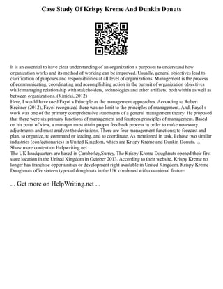 Case Study Of Krispy Kreme And Dunkin Donuts
It is an essential to have clear understanding of an organization s purposes to understand how
organization works and its method of working can be improved. Usually, general objectives lead to
clarification of purposes and responsibilities at all level of organizations. Management is the process
of communicating, coordinating and accomplishing action in the pursuit of organization objectives
while managing relationship with stakeholders, technologies and other artifacts, both within as well as
between organizations. (Kinicki, 2012)
Here, I would have used Fayol s Principle as the management approaches. According to Robert
Kreitner (2012), Fayol recognized there was no limit to the principles of management. And, Fayol s
work was one of the primary comprehensive statements of a general management theory. He proposed
that there were six primary functions of management and fourteen principles of management. Based
on his point of view, a manager must attain proper feedback process in order to make necessary
adjustments and must analyze the deviations. There are four management functions; to forecast and
plan, to organize, to command or leading, and to coordinate. As mentioned in task, I chose two similar
industries (confectionaries) in United Kingdom, which are Krispy Kreme and Dunkin Donuts. ...
Show more content on Helpwriting.net ...
The UK headquarters are based in Camberley,Surrey. The Krispy Kreme Doughnuts opened their first
store location in the United Kingdom in October 2013. According to their website, Krispy Kreme no
longer has franchise opportunities or development right available in United Kingdom. Krispy Kreme
Doughnuts offer sixteen types of doughnuts in the UK combined with occasional feature
... Get more on HelpWriting.net ...
 
