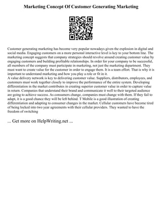 Marketing Concept Of Customer Generating Marketing
Customer generating marketing has become very popular nowadays given the explosion in digital and
social media. Engaging customers on a more personal interactive level is key to your bottom line. The
marketing concept suggests that company strategies should revolve around creating customer value by
engaging customers and building profitable relationships. In order for your company to be successful,
all members of the company must participate in marketing, not just the marketing department. They
must want to create value for the customer in order to engage them. It is a team effort. That is why it is
important to understand marketing and how you play a role or fit in it.
A value delivery network is key to delivering customer value. Suppliers, distributors, employees, and
customers must work together closely to improve the performance of the entire system. Developing
differentiation in the market contributes in creating superior customer value in order to capture value
in return. Companies that understand their brand and communicate it well to their targeted audience
are going to achieve success. As consumers change, companies must change with them. If they fail to
adapt, it is a good chance they will be left behind. T Mobile is a good illustration of creating
differentiation and adapting to consumer changes in the market. Cellular customers have become tired
of being locked into two year agreements with their cellular providers. They wanted to have the
freedom of switching
... Get more on HelpWriting.net ...
 