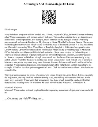 Advantages And Disadvantages Of Linux
Disadvantages
Many Windows programs will not run in Linux. iTunes, Microsoft Office, Internet Explorer and many
other Windows programs will not run natively in Linux. The good news is that there are decent ways
around most of these problems. For example, music libraries can be managed with an iPod using
programs such as Amarok, Banshee, or Rhythmbox in Linux. Mozilla Firefox and Google Chrome are
outstanding Internet browsers which can be used in the place of Internet Explorer. It is also possible to
run iTunes in Linux using Wine, VirtualBox, or Parallels, though it is difficult to have good results.
LibreOffice and Open Office are excellent office suites which can be used in the place of Microsoft
Office, but while overall compatibility in both suites is ... Show more content on Helpwriting.net ...
There is a smaller selection of peripheral hardware drivers (for printers, scanners, and other devices)
in Linux as compared to Windows, though many new Linux hardware drivers are constantly being
added. Closely related to this issue is the fact that not all Linux distros work with all sets of computer
hardware, so a person may need to try more than one distro to find one which works well with his/her
computer. When it comes to printers, some manufacturers offer better Linux support than others; for
example, HP offers excellent printer support for Linux. Click here to learn more about Linux hardware
compatibility.
There is a learning curve for people who are new to Linux. Despite this, most Linux distros, especially
the major ones, are very intuitive and user friendly. Also, the desktop environments in Linux are in
many ways similar to Windows in their appearance. One thing which should be emphasized is that
there is also a learning curve for Windows XP users who switch to Windows 7 or Windows 8.
Microsoft Windows
Microsoft Windows is a series of graphical interface operating systems developed, marketed, and sold
by
... Get more on HelpWriting.net ...
 