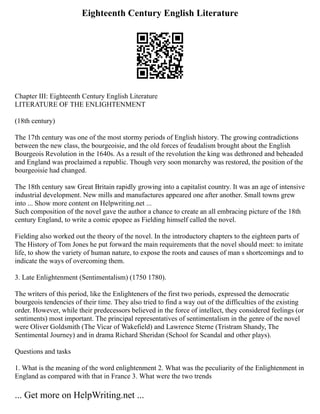Eighteenth Century English Literature
Chapter III: Eighteenth Century English Literature
LITERATURE OF THE ENLIGHTENMENT
(18th century)
The 17th century was one of the most stormy periods of English history. The growing contradictions
between the new class, the bourgeoisie, and the old forces of feudalism brought about the English
Bourgeois Revolution in the 1640s. As a result of the revolution the king was dethroned and beheaded
and England was proclaimed a republic. Though very soon monarchy was restored, the position of the
bourgeoisie had changed.
The 18th century saw Great Britain rapidly growing into a capitalist country. It was an age of intensive
industrial development. New mills and manufactures appeared one after another. Small towns grew
into ... Show more content on Helpwriting.net ...
Such composition of the novel gave the author a chance to create an all embracing picture of the 18th
century England, to write a comic epopee as Fielding himself called the novel.
Fielding also worked out the theory of the novel. In the introductory chapters to the eighteen parts of
The History of Tom Jones he put forward the main requirements that the novel should meet: to imitate
life, to show the variety of human nature, to expose the roots and causes of man s shortcomings and to
indicate the ways of overcoming them.
3. Late Enlightenment (Sentimentalism) (1750 1780).
The writers of this period, like the Enlighteners of the first two periods, expressed the democratic
bourgeois tendencies of their time. They also tried to find a way out of the difficulties of the existing
order. However, while their predecessors believed in the force of intellect, they considered feelings (or
sentiments) most important. The principal representatives of sentimentalism in the genre of the novel
were Oliver Goldsmith (The Vicar of Wakefield) and Lawrence Sterne (Tristram Shandy, The
Sentimental Journey) and in drama Richard Sheridan (School for Scandal and other plays).
Questions and tasks
1. What is the meaning of the word enlightenment 2. What was the peculiarity of the Enlightenment in
England as compared with that in France 3. What were the two trends
... Get more on HelpWriting.net ...
 