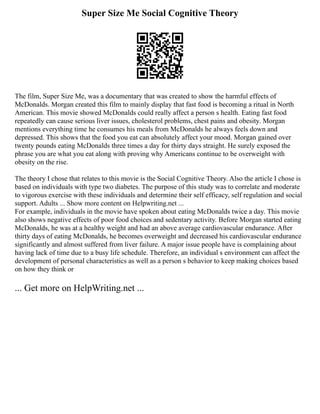 Super Size Me Social Cognitive Theory
The film, Super Size Me, was a documentary that was created to show the harmful effects of
McDonalds. Morgan created this film to mainly display that fast food is becoming a ritual in North
American. This movie showed McDonalds could really affect a person s health. Eating fast food
repeatedly can cause serious liver issues, cholesterol problems, chest pains and obesity. Morgan
mentions everything time he consumes his meals from McDonalds he always feels down and
depressed. This shows that the food you eat can absolutely affect your mood. Morgan gained over
twenty pounds eating McDonalds three times a day for thirty days straight. He surely exposed the
phrase you are what you eat along with proving why Americans continue to be overweight with
obesity on the rise.
The theory I chose that relates to this movie is the Social Cognitive Theory. Also the article I chose is
based on individuals with type two diabetes. The purpose of this study was to correlate and moderate
to vigorous exercise with these individuals and determine their self efficacy, self regulation and social
support. Adults ... Show more content on Helpwriting.net ...
For example, individuals in the movie have spoken about eating McDonalds twice a day. This movie
also shows negative effects of poor food choices and sedentary activity. Before Morgan started eating
McDonalds, he was at a healthy weight and had an above average cardiovascular endurance. After
thirty days of eating McDonalds, he becomes overweight and decreased his cardiovascular endurance
significantly and almost suffered from liver failure. A major issue people have is complaining about
having lack of time due to a busy life schedule. Therefore, an individual s environment can affect the
development of personal characteristics as well as a person s behavior to keep making choices based
on how they think or
... Get more on HelpWriting.net ...
 