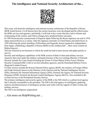 The Intelligence and National Security Architecture of the...
This essay will detail the intelligence and national security architecture of the Republic of Korea
(ROK South Korea). It will discuss how the current structures were developed and the effectiveness
the ROK services and agencies, and thirdly it will look at key events that have led to reforms and
restructuring of the system, and if those changes have produced better outcomes.
In 1905 Korea became a protectorate of Imperial Japan following the Russo Japanese war and in 1910
Japan annexed Korea as a colony. After the Japanese surrender to United States and allied forces in
1945 following the atomic bombing of Hiroshima and Nagasaki, Korea regained its independence
from Japan, establishing a Republic of Korea (ROK) in the southern half ... Show more content on
Helpwriting.net ...
This has fostered an environment in which the south has had to learn lessons and adapt quickly to
survive.
Security and intelligence capabilities of the ROK consist of both civilian and military services.
Agencies that come under the military command structure of the over arching Ministry of National
Security include the Coast Guard (including the former Civilian Marine Police Force), Defense
Security Command (DSC) with its several subsidiary agencies, and the Homeland Defence Forces
(Regional Combat Forces).
Civilian services include the Korean National Police agency (KNP), the ministry of Foreign Affairs
and Trade (formerly known as the Ministry of the Interior) and the National Intelligence Service
(NIS), (formerly the National Information Agency (NIA), formerly the Agency for National Security
Planning (ANSP), formerly the Korean Central Intelligence Agency (KCIA). Also included in the
civilian services is the Presidential Security Service.
The primary intelligence and security agency of the ROK is the NIS which is a cabinet level agency
that is directly accountable to the president. The NIS is the lead agency on intelligence gathering,
analysis and dissemination of intelligence product and works with the support of other civilian and
military services.
The NIS is an intelligence organization
... Get more on HelpWriting.net ...
 