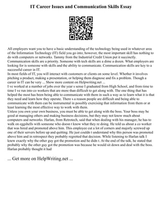 IT Career Issues and Communication Skills Essay
All employers want you to have a basic understanding of the technology being used in whatever area
of the Information Technology (IT) field you go into; however, the most important skill has nothing to
do with computers or networks. Tammy from the Industrial Credit Union put it succinctly.
Communication skills are a priority. Someone with tech skills are a dime a dozen. What employers are
looking for is someone with skills and the ability to communicate. Communication skills are key to a
successful career in IT.
In most fields of IT, you will interact with customers or clients on some level. Whether it involves
pitching a product, making a presentation, or helping them diagnose and fix a problem. Though a
career in IT can be very ... Show more content on Helpwriting.net ...
I ve worked at a number of jobs over the year s sense I graduated from High School, and from time to
time I ve run into co workers that are more than difficult to get along with. The one thing that has
helped the most has been being able to communicate with them in such a way as to learn what it is that
they need and learn how they operate. There s a reason people are difficult and being able to
communicate with them can be instrumental in possibly exercising that information from them or at
least learning the most effective way to work with them.
Unless you own your own business, you must be able to get along with the boss. Your boss may be
good at managing others and making business decisions, but they may not know much about
computers and networks. Harlan, from Retrotech, said that when dealing with his manager, he has to
walk on eggshells with someone who doesn t know what they re doing. He told us about a co worker
that was hired and promoted above him. This employee cut a lot of corners and majorly screwed up
one of their servers before up and quitting. He just couldn t understand why this person was promoted
above him and in retrospect they probably regretted that decision. While listening to Harlan talk I
knew exactly why the other guy got the promotion and he didn t. At the end of the talk, he stated that
probably why the other guy got the promotion was because he would sit down and deal with the boss.
Harlan probably thought it had
... Get more on HelpWriting.net ...
 