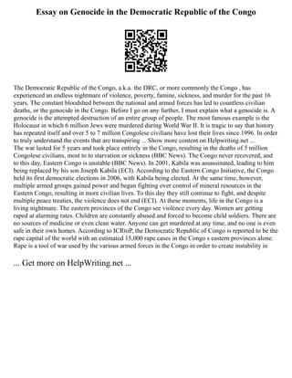 Essay on Genocide in the Democratic Republic of the Congo
The Democratic Republic of the Congo, a.k.a. the DRC, or more commonly the Congo , has
experienced an endless nightmare of violence, poverty, famine, sickness, and murder for the past 16
years. The constant bloodshed between the national and armed forces has led to countless civilian
deaths, or the genocide in the Congo. Before I go on any further, I must explain what a genocide is. A
genocide is the attempted destruction of an entire group of people. The most famous example is the
Holocaust in which 6 million Jews were murdered during World War II. It is tragic to say that history
has repeated itself and over 5 to 7 million Congolese civilians have lost their lives since 1996. In order
to truly understand the events that are transpiring ... Show more content on Helpwriting.net ...
The war lasted for 5 years and took place entirely in the Congo, resulting in the deaths of 5 million
Congolese civilians, most to to starvation or sickness (BBC News). The Congo never recovered, and
to this day, Eastern Congo is unstable (BBC News). In 2001, Kabila was assassinated, leading to him
being replaced by his son Joseph Kabila (ECI). According to the Eastern Congo Initiative, the Congo
held its first democratic elections in 2006, with Kabila being elected. At the same time, however,
multiple armed groups gained power and began fighting over control of mineral resources in the
Eastern Congo, resulting in more civilian lives. To this day they still continue to fight, and despite
multiple peace treaties, the violence does not end (ECI). At these moments, life in the Congo is a
living nightmare. The eastern provinces of the Congo see violence every day. Women are getting
raped at alarming rates. Children are constantly abused and forced to become child soldiers. There are
no sources of medicine or even clean water. Anyone can get murdered at any time, and no one is even
safe in their own homes. According to ICRtoP, the Democratic Republic of Congo is reported to be the
rape capital of the world with an estimated 15,000 rape cases in the Congo s eastern provinces alone.
Rape is a tool of war used by the various armed forces in the Congo in order to create instability in
... Get more on HelpWriting.net ...
 