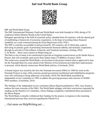 Imf And World Bank Group
IMF and World Bank Group
The IMF (International Monetary Fund) and World Bank were both founded in 1944, during a UN
conference held in Bretton Woods in the United States.
Delegates specializing in the field of economic policy attended from 44 countries, with the shared goal
of establishing a framework of economic cooperation, in the hope of avoiding future financial
instability on a scale witnessed during the Great Depression of the 1930 s.
The IMF is currently accountable to and governed by 189 countries, all of which play a part in
delivering its primary goals of promoting international financial stability and monetary cooperation,
through its activities of Surveillance, Financial, and Technical Assistance. (Imforg, 2016)
T_he World ... Show more content on Helpwriting.net ...
The Dam is one of many to be constructed to provide an irrigation system known as the Sardar Sarova
Project, that will eventually span across three Indian states (75,000km). (Lirnnet, 2016)
The controversy around the World Bank s involvement in the project started when it approved its loan
for the Narmada Dam two years ahead of the Ministry of Environments provided their endorsements
to proceed, which directly contravenes World Bank policies. (Umichedu, 2016)
A formal request was raised by the Save the Narmada movement (NBA) in 1988 for work on the
Narmada Projects to stop, while concerns around government resettlement and rehabilitation programs
were still continuing to being addressed. (Umichedu, 2016) The World Bank assembled an
independent review committee in 1989, to address the growing pressures and concerns of 50,000+
NBA members. (Umichedu, 2016)
_
The findings of the independent review committee (Morse Report) published in 1992, were found to
endorse the main concerns of the NBA. The World Bank unhappy with their conclusions responded by
sending out the Pamela Cox Committee, whose findings completely contradicted those presented in
the Morse Report.
The World Bank eventually withdrawal their funding for the project, in response to the mounting
international pressure they received regarding the Pamela Cox
... Get more on HelpWriting.net ...
 