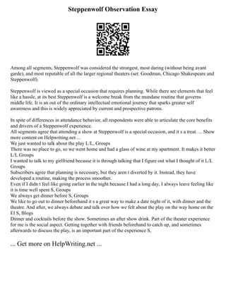 Steppenwolf Observation Essay
Among all segments, Steppenwolf was considered the strongest, most daring (without being avant
garde), and most reputable of all the larger regional theaters (set: Goodman, Chicago Shakespeare and
Steppenwolf).
Steppenwolf is viewed as a special occasion that requires planning. While there are elements that feel
like a hassle, at its best Steppenwolf is a welcome break from the mundane routine that governs
middle life. It is an out of the ordinary intellectual emotional journey that sparks greater self
awareness and this is widely appreciated by current and prospective patrons.
In spite of differences in attendance behavior, all respondents were able to articulate the core benefits
and drivers of a Steppenwolf experience.
All segments agree that attending a show at Steppenwolf is a special occasion, and it s a treat. ... Show
more content on Helpwriting.net ...
We just wanted to talk about the play L/L, Groups
There was no place to go, so we went home and had a glass of wine at my apartment. It makes it better
L/L Groups
I wanted to talk to my girlfriend because it is through talking that I figure out what I thought of it L/L
Groups
Subscribers agree that planning is necessary, but they aren t diverted by it. Instead, they have
developed a routine, making the process smoother.
Even if I didn t feel like going earlier in the night because I had a long day, I always leave feeling like
it is time well spent S, Groups
We always get dinner before S, Groups
We like to go out to dinner beforehand it s a great way to make a date night of it, with dinner and the
theatre. And after, we always debate and talk over how we felt about the play on the way home on the
El S, Blogs
Dinner and cocktails before the show. Sometimes an after show drink. Part of the theater experience
for me is the social aspect. Getting together with friends beforehand to catch up, and sometimes
afterwards to discuss the play, is an important part of the experience S,
... Get more on HelpWriting.net ...
 