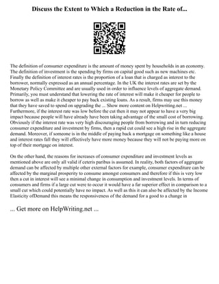 Discuss the Extent to Which a Reduction in the Rate of...
The definition of consumer expenditure is the amount of money spent by households in an economy.
The definition of investment is the spending by firms on capital good such as new machines etc.
Finally the definition of interest rates is the proportion of a loan that is charged as interest to the
borrower, normally expressed as an annual percentage. In the UK the interest rates are set by the
Monetary Policy Committee and are usually used in order to influence levels of aggregate demand.
Primarily, you must understand that lowering the rate of interest will make it cheaper for people to
borrow as well as make it cheaper to pay back existing loans. As a result, firms may use this money
that they have saved to spend on upgrading the ... Show more content on Helpwriting.net ...
Furthermore, if the interest rate was low before the cut then it may not appear to have a very big
impact because people will have already have been taking advantage of the small cost of borrowing.
Obviously if the interest rate was very high discouraging people from borrowing and in turn reducing
consumer expenditure and investment by firms, then a rapid cut could see a high rise in the aggregate
demand. Moreover, if someone is in the middle of paying back a mortgage on something like a house
and interest rates fall they will effectively have more money because they will not be paying more on
top of their mortgage on interest.
On the other hand, the reasons for increases of consumer expenditure and investment levels as
mentioned above are only all valid if ceteris paribus is assumed. In reality, both factors of aggregate
demand can be affected by multiple other external factors for example, consumer expenditure can be
affected by the marginal prosperity to consume amongst consumers and therefore if this is very low
then a cut in interest will see a minimal change in consumption and investment levels. In terms of
consumers and firms if a large cut were to occur it would have a far superior effect in comparison to a
small cut which could potentially have no impact. As well as this it can also be affected by the Income
Elasticity ofDemand this means the responsiveness of the demand for a good to a change in
... Get more on HelpWriting.net ...
 